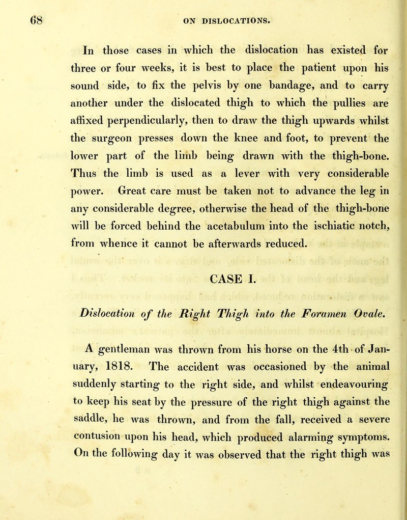 In those cases in which the dislocation has existed for three or four weeks, it is hest to place the patient upon his sound side, to fix the pelvis hy one bandage, and to carry another under the dislocated thigh to which the pullies are affixed perpendicularly, then to draw the thigh upwards whilst the surgeon presses down the knee and foot, to prevent the lower part of the limb being drawn with the thigh-bone. Thus the limb is used as a lever with very considerable power. Great care must be taken not to advance the leg in any considerable degree, otherwise the head of the thigh-bone will be forced behind the acetabulum into the ischiatic notch, from whence it cannot be afterwards reduced. CASE I. Dislocation of the Right Thigh into the Foramen Ovale, A gentleman was thrown from his horse on the 4th of Jan- uary, 1818. The accident was occasioned by the animal suddenly starting to the right side, and whilst endeavouring to keep his seat by the pressure of the right thigh against the saddle, he was thrown, and from the fall, received a severe contusion upon his head, which produced alarming symptoms. On the following day it was observed that the right thigh was