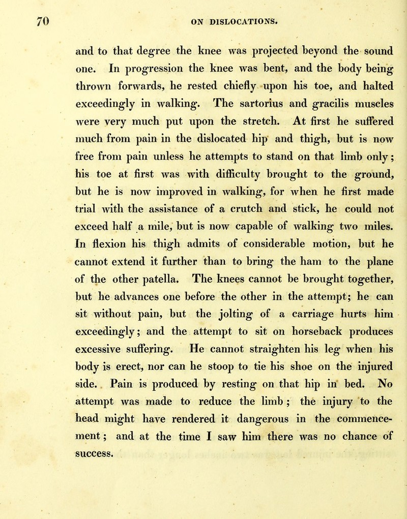 and to that degree the knee was projected beyond the sound one. In progression the knee was bent, and the body being thrown forwards, he rested chiefly upon his toe, and halted exceedingly in walking. The sartorius and gracilis muscles were very much put upon the stretch. At first he suffered much from pain in the dislocated hip and thigh, but is now free from pain unless he attempts to stand on that limb only; his toe at first was with difficulty brought to the ground, but he is now improved in walking, for when he first made trial Avith the assistance of a crutch and stick, he could not exceed half a mile, but is now capable of walking two miles. In flexion his thigh admits of considerable motion, but he cannot extend it further than to bring the ham to the plane of the other patella. The knees cannot be brought together, but he advances one before the other in the attempt; he can sit without pain, but the jolting of a carriage hurts him exceedingly; and the attempt to sit on horseback produces excessive suffering. He cannot straighten his leg when his body is erect, nor can he stoop to tie his shoe on the injured side. Pain is produced by resting on that hip in bed. No attempt was made to reduce the limb ; the injury to the head might have rendered it dangerous in the commence- ment ; and at the time I saw him there was no chance of success.