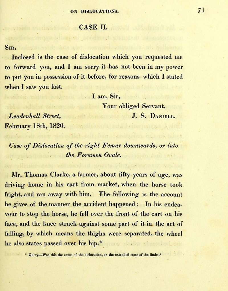 CASE II. Sir, Inclosed is the case of dislocation which you requested me to forward you, and I am sorry it has not heen in my power to put you in possession of it hefore, for reasons which I stated when I saw you last. I am. Sir, Your obliged Servant, Leadenhall Street, J. S. Daniell. February 18th, 1820. Case of Dislocation of the right Femur downwards, or into the Foramen Ovale. Mr. Thomas Clarke, a farmer, about fifty years of age, was driving home in his cart from market, when the horse took fright, and ran away with him. The following is the account he gives of the manner the accident happened: In his endea- vour to stop the horse, he fell over the front of the cart on his face, and the knee struck against some part of it in the act of falling, by which means the thighs were separated, the wheel he also states passed over his hip.* . * Query—Was this the cause of the dislocation, or the extended state of the limbs ?