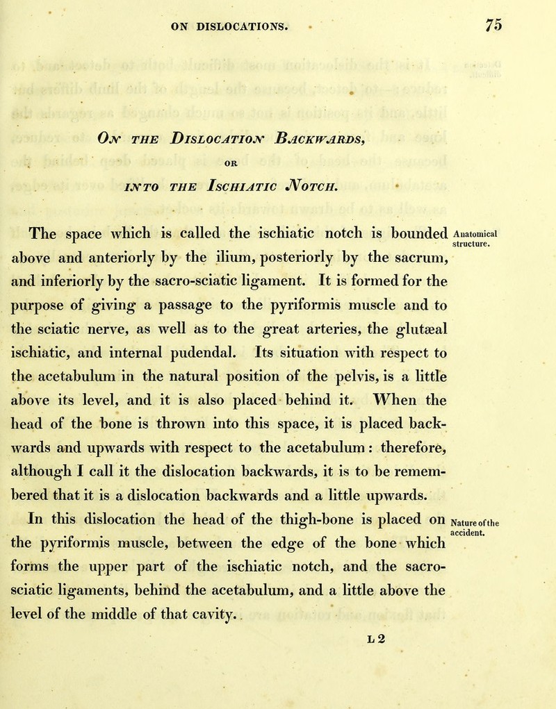 Ojv the Dislocatiojv Backwards, THE IsCHIATIC JVoTCH. The space which is called the ischiatic notch is hounded Auatomicai structure. ahove and anteriorly hy the ilium, posteriorly hy the sacrum, and inferiorly by the sacro-sciatic ligament. It is formed for the purpose of giving- a passage to the pyriformis muscle and to the sciatic nerve, as well as to the great arteries, the glutaeal ischiatic, and internal pudendal. Its situation with respect to the acetabulum in the natural position of the pelvis, is a little above its level, and it is also placed behind it. When the head of the bone is thrown into this space, it is placed back- wards and upwards with respect to the acetabulum: therefore, although I call it the dislocation backwards, it is to be remem- bered that it is a dislocation backwards and a little upwards. In this dislocation the head of the thigh-bone is placed on Nature of the . , accident. the pyriformis muscle, between the edge of the bone which forms the upper part of the ischiatic notch, and the sacro- sciatic ligaments, behind the acetabulum, and a little above the level of the middle of that cavity..