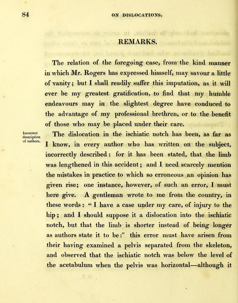 REMARKS. The relation of the foregoing case, from the kind manner in which Mr. Rogers has expressed himself, may savour a little of vanity; but I shall readily suffer this imputation, as it will ever be my greatest gratification, to find that my humble endeavours may in the slightest degree have conduced to the advantage of my professional brethren, or to the benefit of those who may be placed under their care. The dislocation in the ischiatic notch has been, as far as I know, in every author who has written on the subject, incorrectly described: for it has been stated, that the limb was lengthened in this accident; and I need scarcely mention the mistakes in practice to which so erroneous an opinion has given rise; one instance, however, of such an error, I must here give. A gentleman wrote to me from the country, in these words :  I have a case under my care, of injury to the hip ; and I should suppose it a dislocation into the ischiatic notch, but that the limb is shorter instead of being longer as authors state it to be: this error must have arisen from their having examined a pelvis separated from the skeleton, and observed that the ischiatic notch was below the level of the acetabulum when the pelvis was horizontal—although it