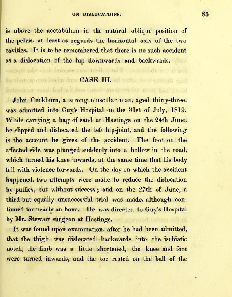 is above the acetabulum in the natural oblique position of the pelvis, at least as regards the horizontal axis of the two cavities. It is to be remembered that there is no such accident as a dislocation of the hip downwards and backwards. CASE m. John Cockburn, a strong muscular man, aged thirty-three, was admitted into Guy's Hospital on the 31st of July, 1819. While carrying a bag of sand at Hastings on the 24th June, he slipped and dislocated the left hip-joint, and the following is the account he gives of the accident. The foot on the affected side was plunged suddenly into a hollow in the road, which turned his knee inwards, at the same time that his body fell with violence forwards. On the day on which the accident happened, two attempts were made to reduce the dislocation by pullies, but without success ; and on the 27th of June, a third but equally unsuccessfiil trial was made, although con- tinued for nearly an hour. He was directed to Guy's Hospital by Mr. Stewart surgeon at Hastings. It was found upon examination, after he had been admitted, that the thigh was dislocated backwards into the ischiatic notch, the limb was a little shortened, the knee and foot were turned inwards, and the toe rested on the ball of the