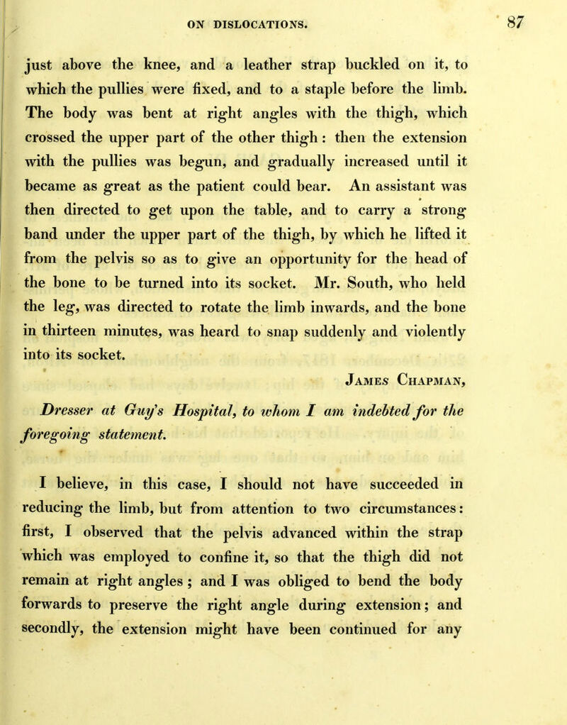 just above the knee, and a leather strap buckled on it, to which the puUies were fixed, and to a staple before the limb. The body was bent at right angles with the thigh, which crossed the upper part of the other thigh: then the extension with the puUies was begun, and gradually increased until it became as great as the patient could bear. An assistant was then directed to get upon the table, and to carry a strong band under the upper part of the thigh, by which he lifted it from the pelvis so as to give an opportunity for the head of the bone to be turned into its socket. Mr. South, who held the leg, was directed to rotate the limb inwards, and the bone in thirteen minutes, was heard to snap suddenly and violently into its socket. James Chapman, Dresser at Guy's Hospital, to whom I am indebted for the foregoing statement, I believe, in this case, I should not have succeeded in reducing the limb, but from attention to two circumstances: first, I observed that the pelvis advanced within the strap which was employed to confine it, so that the thigh did not remain at right angles ; and I was obliged to bend the body forwards to preserve the right angle during extension; and secondly, the extension might have been continued for any