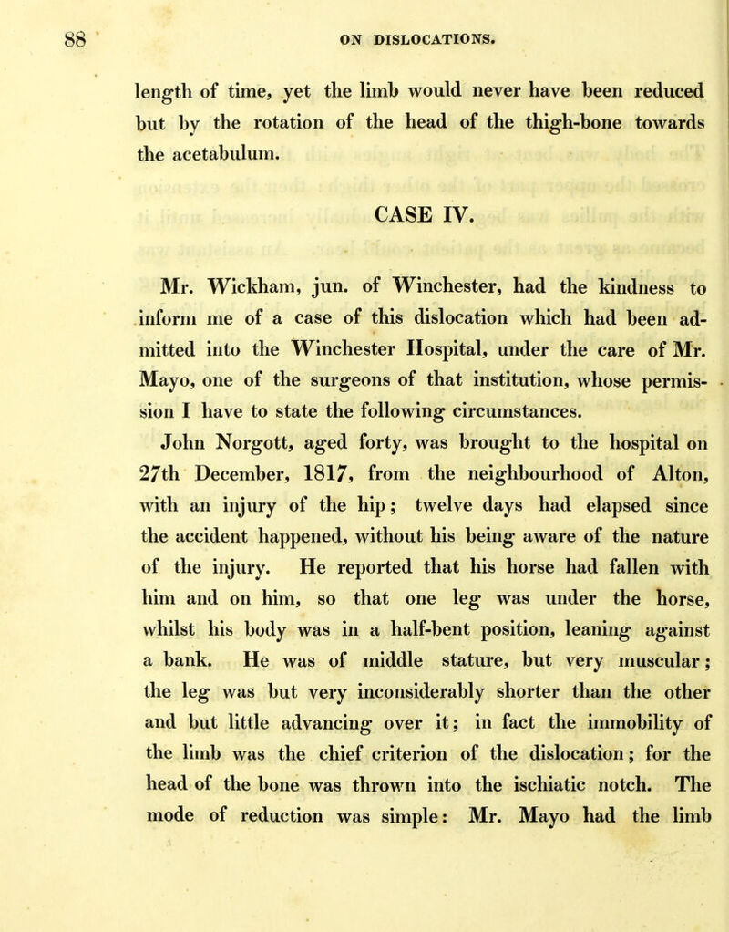 length of time, yet the limb would never have been reduced but by the rotation of the head of the thigh-bone towards the acetabulum. CASE IV. Mr. Wickham, jun. of Winchester, had the kindness to inform me of a case of this dislocation which had been ad- mitted into the Winchester Hospital, under the care of Mr. Mayo, one of the surgeons of that institution, whose permis- sion I have to state the following circumstances. John Norgott, aged forty, was brought to the hospital on 27th December, 1S17, from the neighbourhood of Alton, with an injury of the hip; twelve days had elapsed since the accident happened, without his being aware of the nature of the injury. He reported that his horse had fallen with him and on him, so that one leg was under the horse, whilst his body was in a half-bent position, leaning against a bank. He was of middle stature, but very muscular; the leg was but very inconsiderably shorter than the other and but little advancing over it; in fact the immobility of the limb was the chief criterion of the dislocation; for the head of the bone was thrown into the ischiatic notch. The mode of reduction was simple: Mr. Mayo had the limb