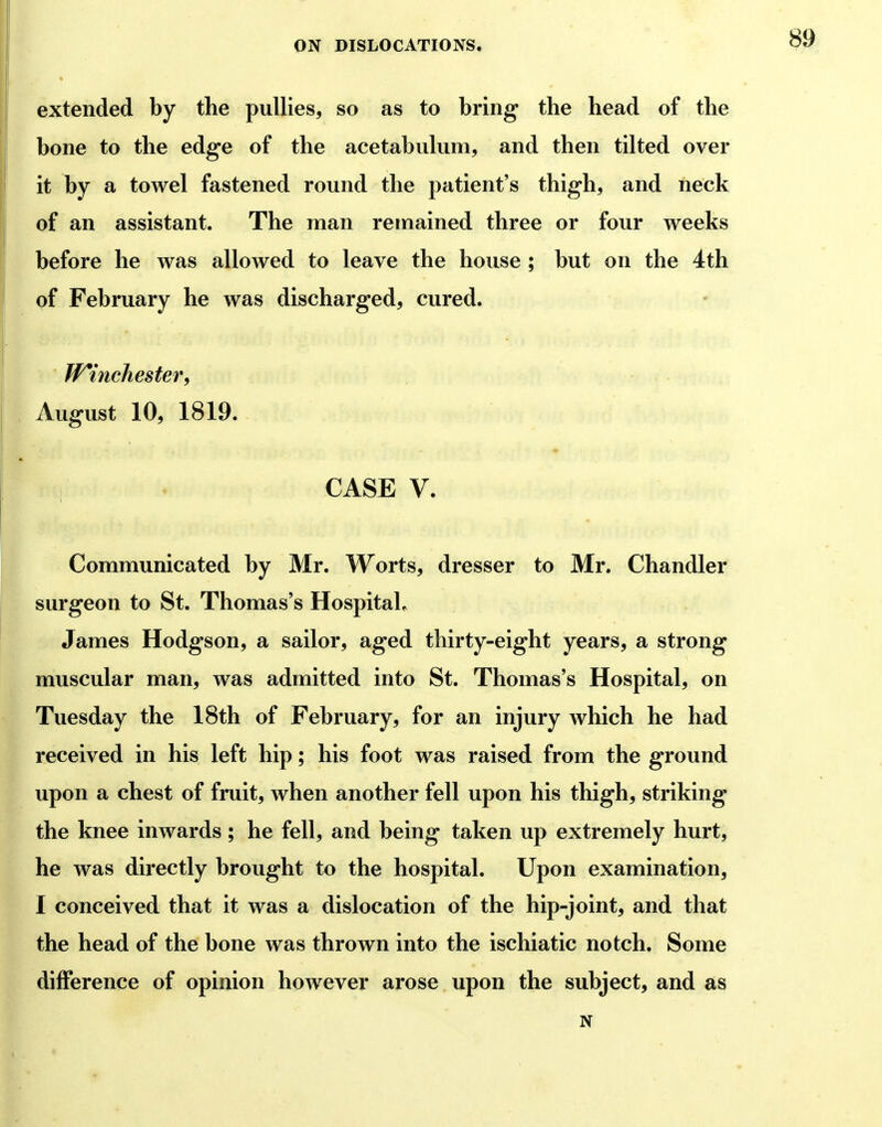 extended by the puUies, so as to bring the head of the bone to the edge of the acetabulum, and then tilted over it by a towel fastened round the patient's thigh, and neck of an assistant. The man remained three or four weeks before he was allowed to leave the house ; but on the 4th of February he was discharged, cured. W*incliester, August 10, 1819. CASE V. Communicated by Mr. Worts, dresser to Mr. Chandler surgeon to St. Thomas's Hospital, James Hodgson, a sailor, aged thirty-eight years, a strong muscular man, was admitted into St. Thomas's Hospital, on Tuesday the 18th of February, for an injury which he had received in his left hip; his foot was raised from the ground upon a chest of fruit, when another fell upon his thigh, striking the knee inwards ; he fell, and being taken up extremely hurt, he was directly brought to the hospital. Upon examination, I conceived that it was a dislocation of the hip-joint, and that the head of the bone was thrown into the ischiatic notch. Some difference of opinion however arose upon the subject, and as N