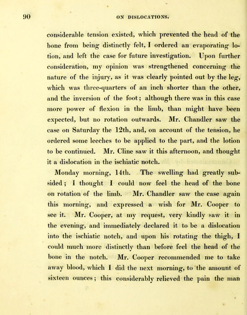 considerable tension existed, which prevented the head of the bone from being distinctly felt, I ordered an evaporating lo- tion, and left the case for future investigation. Upon further consideration, my opinion was strengthened concerning the nature of the injury, as it was clearly pointed out by the leg, which was three-quarters of an inch shorter than the other, and the inversion of the foot; although there was in this case more power of flexion in the limb, than might have been expected, but no rotation outwards. Mr. Chandler saw the case on Saturday the 12th, and, on account of the tension, he ordered some leeches to be applied to the part, and the lotion to be continued. Mr. Cline saw it this afternoon, and thought it a dislocation in the ischiatic notch. Monday morning, 14th. The swelling had greatly sub- sided ; I thought I could now feel the head of the bone on rotation of the limb. Mr. Chandler saAv the case again this morning, and expressed a wish for Mr. Cooper to see it. Mr. Cooper, at my request, very kindly saw it in the evening, and immediately declared it to be a dislocation into the ischiatic notch, and upon his rotating the thigh, I could much more distinctly than before feel the head of the bone in the notch. Mr. Cooper recommended me to take away blood, which I did the next morning, to the amount of sixteen ounces; this considerably relieved the pain the man