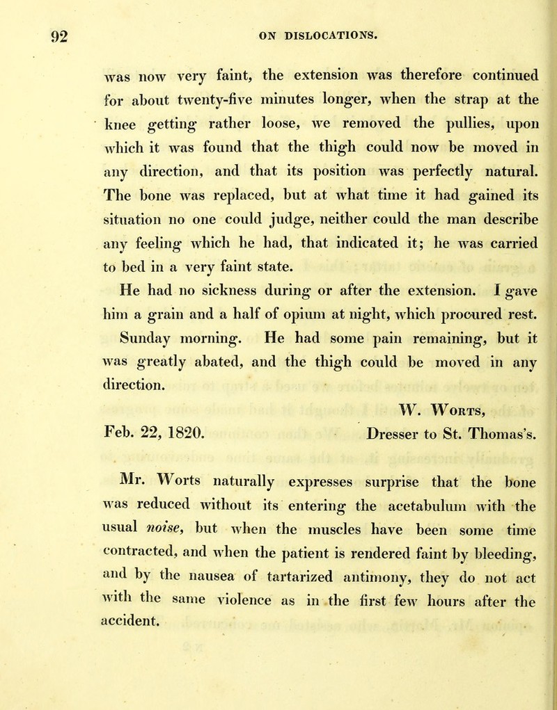 was now very faint, the extension was therefore continued for ahout twenty-five minutes longer, when the strap at the knee getting rather loose, we removed the pullies, upon which it was found that the thigh could now he moved in any direction, and that its position was perfectly natural. The hone was replaced, hut at what time it had gained its situation no one could judge, neither could the man describe any feeling which he had, that indicated it; he was carried to bed in a very faint state. He had no sickness during or after the extension. I gave him a grain and a half of opium at night, which procured rest. Sunday morning. He had some pain remaining, but it was greatly abated, and the thigh could be moved in any direction. W. Worts, Feb. 22, 1820. Dresser to St. Thomas's. Mr. Worts naturally expresses surprise that the bone was reduced without its entering the acetabulum with the usual noise, but when the muscles have been some time contracted, and when the patient is rendered faint by bleeding, and by the nausea of tartarized antimony, they do not act with the same violence as in the first few hours after the accident.