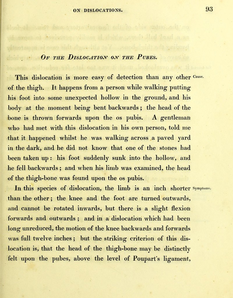 Of the Dislocatio^n- ojv the Pubes, This dislocation is more easy of detection than any other c'ause. of the thigh. It happens from a person while walking putting his foot into some unexpected hollow in the ground, and his hody at the moment being bent backwards; the head of the bone is thrown forwards upon the os pubis. A gentleman who had met with this dislocation in his own person, told me that it happened whilst he was walking across a paved yard in the dark, and he did not know that one of the stones had been taken up : his foot suddenly sunk into the hollow, and he fell backwards; and when his limb was examined, the head of the thigh-bone was found upon the os pubis. In this species of dislocation, the limb is an inch shorter symptoms, than the other; the knee and the foot are turned outwards, and cannot be rotated inwards, but there is a slight flexion forwards and outwards ; and in a dislocation which had been long unreduced, the motion of the knee backwards and forwards was full twelve inches; but the striking criterion of this dis- location is, that the head of the thigh-bone may be distinctly felt upon the pubes, above the level of Poupart's ligament,