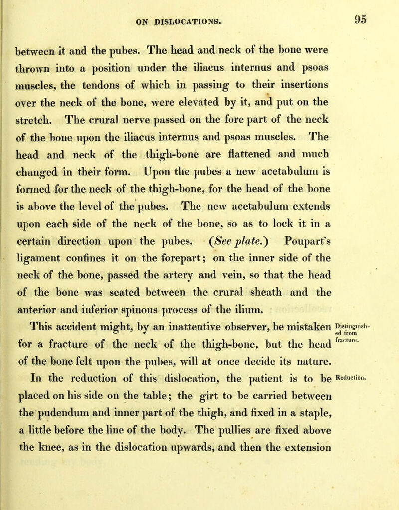 between it and the pubes. The head and neck of the bone were thrown into a position under the iliacus internus and psoas muscles, the tendons of which in passing to their insertions over the neck of the bone, were elevated by it, and put on the stretch. The crural nerve passed on the fore part of the neck of the bone upon the iliacus internus and psoas muscles. The head and neck of the thigh-bone are flattened and much changed in their form. Upon the pubes a new acetabulum is formed for the neck of the thigh-bone, for the head of the bone is above the level of the pubes. The new acetabulum extends upon each side of the neck of the bone, so as to lock it in a certain direction upon the pubes. (^See plate.^ Poupart's ' ligament confines it on the forepart; on the inner side of the neck of the bone, passed the artery and vein, so that the head of the bone was seated between the crural sheath and the anterior and inferior spinous process of the ilium. This accident miffht, by an inattentive observer, be mistaken Distinguish ' J ' ed from for a fracture of the neck of the thigh-bone, but the head of the bone felt upon the pubes, will at once decide its nature. In the reduction of this dislocation, the patient is to be Reduction, placed on his side on the table; the girt to be carried between the pudendum and inner part of the thigh, and fixed in a staple, a little before the line of the body. The pullies are fixed above the knee, as in the dislocation upwards, and then the extension