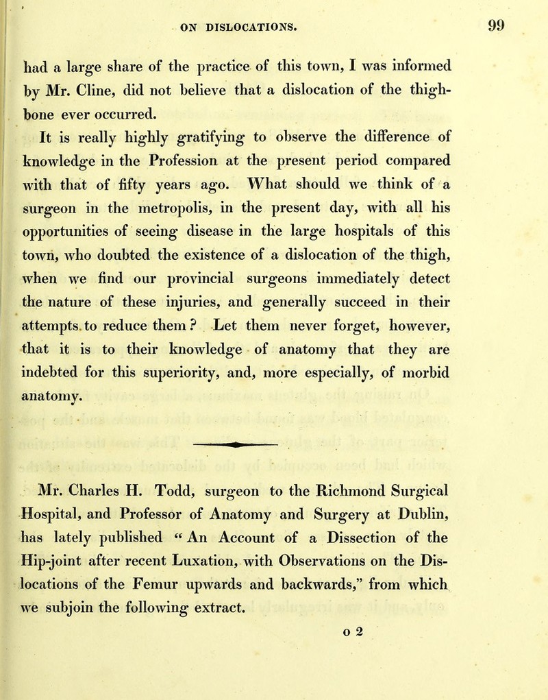 had a large share of the practice of this town, I was informed hy Mr. CUne, did not helieve that a dislocation of the thigh- bone ever occurred. It is really highly gratifying to observe the difference of knowledge in the Profession at the present period compared with that of fifty years ago. What should we think of a surgeon in the metropolis, in the present day, with all his opportunities of seeing disease in the large hospitals of this town, who doubted the existence of a dislocation of the thigh, when we find our provincial surgeons immediately detect the nature of these injuries, and generally succeed in their attempts to reduce them.^ Let them never forget, however, that it is to their knowledge of anatomy that they are indebted for this superiority, and, more especially, of morbid anatomy. Mr. Charles H. Todd, surgeon to the Richmond Surgical Hospital, and Professor of Anatomy and Surgery at Dublin, has lately published  An Account of a Dissection of the Hip-joint after recent Luxation, with Observations on the Dis- locations of the Femur upwards and backwards, from which we subjoin the following extract. o 2