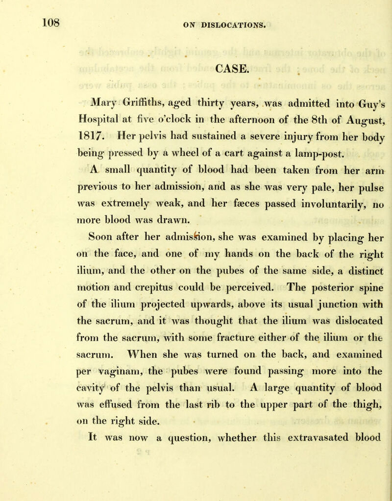 CASE. « Mary Griffiths, aged thirty years, was admitted into Guy's Hospital at five o'clock in the afternoon of the 8th of August, 1817. Her pelvis had sustained a severe injury from her body being pressed by a wheel of a cart against a lamp-post. A small quantity of blood had been taken from her arm previous to her admission, and as she was very pale, her pulse was extremely weak, and her faeces passed involuntarily, no more blood was drawn. Soon after her admission, she was examined by placing her on the face, and one of my hands on the back of the right ilium, and the other on the pubes of the same side, a distinct motion and crepitus could be perceived. The posterior spine of the ilium projected upwards, above its usual junction with the sacrum, and it was thought that the ilium was dislocated from the sacrum, with some fracture either of the ilium or the sacrum. When she was turned on the back, and examined per vaginam, the pubes were found passing more into the cavity of the pelvis than usual. A large quantity of blood was effused from the last rib to the upper part of the thigh, on the right side. It was now a question, whether this extravasated blood