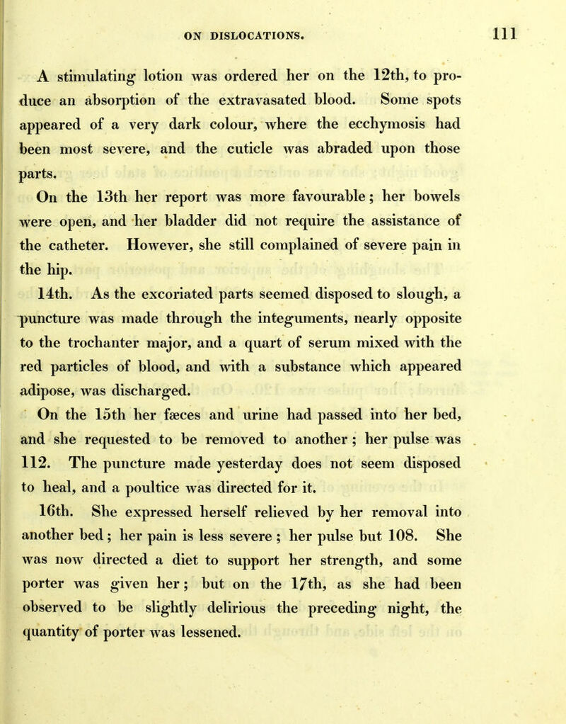 A stimulating lotion was ordered her on the 12th, to pro- duce an absorption of the extravasated blood. Some spots appeared of a very dark colour, where the ecchymosis had been most severe, and the cuticle was abraded upon those parts. On the 13th her report was more favourable; her bowels were open, and her bladder did not require the assistance of the catheter. However, she still complained of severe pain in the hip. 14th. As the excoriated parts seemed disposed to slough, a ^uiicture was made through the integuments, nearly opposite to the trochanter major, and a quart of serum mixed with the red particles of blood, and with a substance which appeared adipose, was discharged. On the 15th her faeces and urine had passed into her bed, and she requested to be removed to another ; her pulse was 112. The puncture made yesterday does not seem disposed to heal, and a poultice was directed for it. 16th. She expressed herself relieved by her removal into another bed; her pain is less severe ; her pulse but 108. She was now directed a diet to support her strength, and some porter was given her; but on the 17th, as she had been observed to be slightly delirious the preceding night, the quantity of porter was lessened.