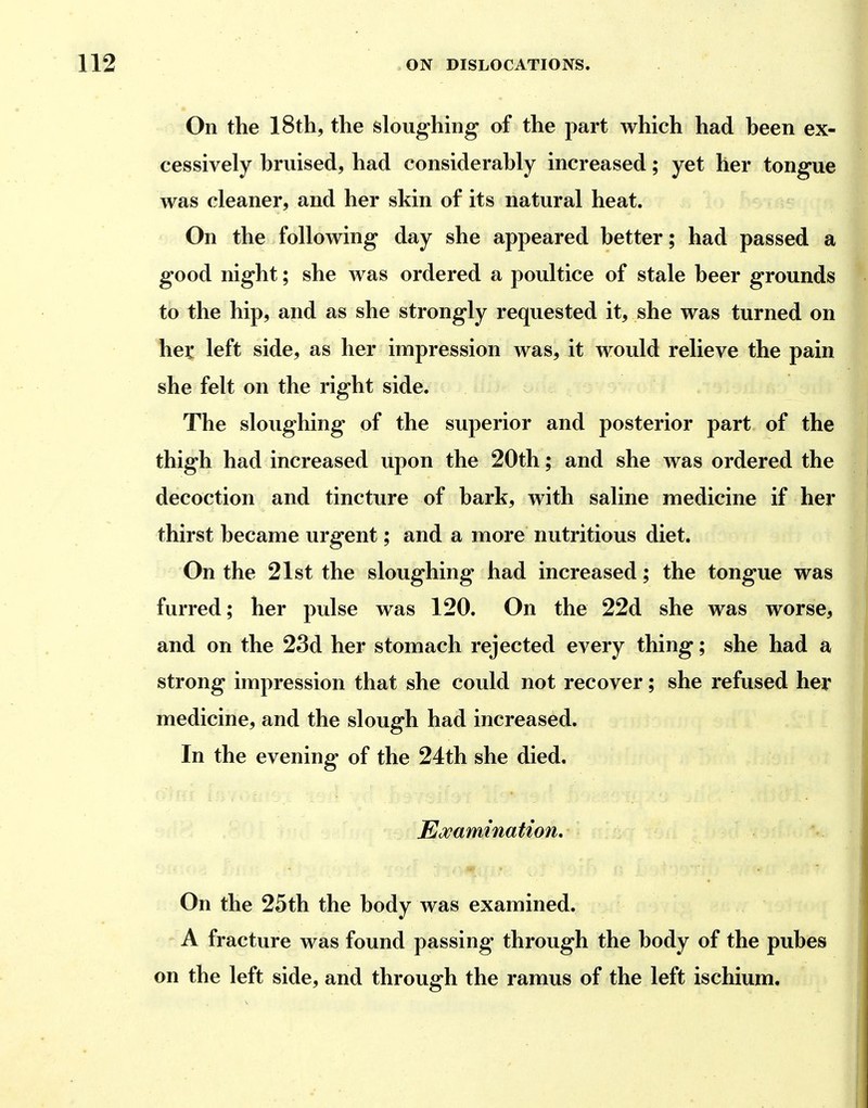 On the 18th, the sloughing of the part which had heen ex- cessively bruised, had considerably increased; yet her tongue was cleaner, and her skin of its natural heat. On the following day she appeared better; had passed a good night; she was ordered a poultice of stale beer grounds to the hip, and as she strongly requested it, she was turned on hex left side, as her impression was, it would relieve the pain she felt on the right side. The sloughing of the superior and posterior part of the thigh had increased upon the 20th; and she was ordered the decoction and tincture of bark, with saline medicine if her thirst became urgent; and a more nutritious diet. On the 21st the sloughing had increased; the tongue was furred; her pulse was 120. On the 22d she was worse, and on the 23d her stomach rejected every thing; she had a strong impression that she could not recover; she refused her medicine, and the slough had increased. In the evening of the 24th she died. Examination, On the 25th the body was examined. A fracture was found passing through the body of the pubes on the left side, and through the ramus of the left ischium.
