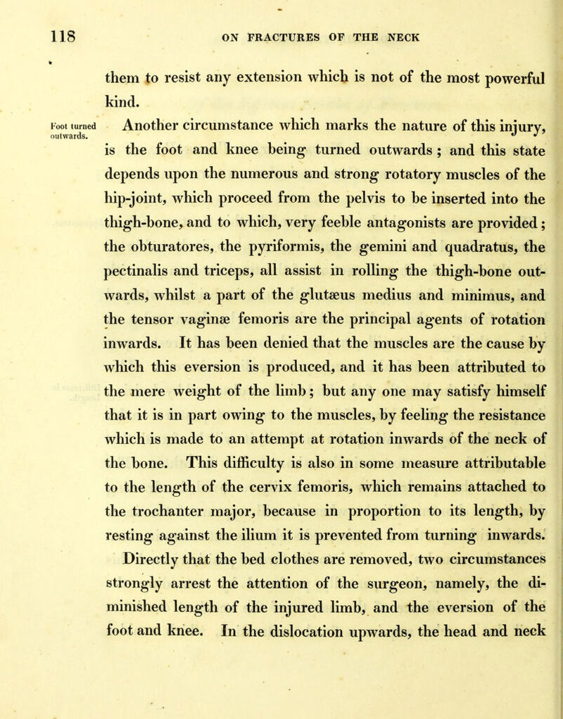 * them to resist any extension which is not of the most powerful kind. Foot turned Another circumstance which marks the nature of this iniurv, outwards. *' ^ is the foot and knee being turned outwards ; and this state depends upon the numerous and strong rotatory muscles of the hip-joint, which proceed from the pelvis to be inserted into the thigh-bone, and to which, very feeble antagonists are provided; the obturatores, the pyriformis, the gemini and quadratus, the pectinalis and triceps, all assist in rolling the thigh-bone out- wards, whilst a part of the glutaeus medius and minimus, and the tensor vaginae femoris are the principal agents of rotation inwards. It has been denied that the muscles are the cause by which this eversion is produced, and it has been attributed to the mere weight of the limb; but any one may satisfy himself that it is in part owing to the muscles, by feeling the resistance which is made to an attempt at rotation inwards of the neck of the bone. This difficulty is also in some measure attributable to the length of the cervix femoris, which remains attached to the trochanter major, because in proportion to its length, by resting against the ilium it is prevented from turning inwards. Directly that the bed clothes are removed, two circumstances strongly arrest the attention of the surgeon, namely, the di- minished length of the injured limb, and the eversion of the foot and knee. In the dislocation upwards, the head and neck