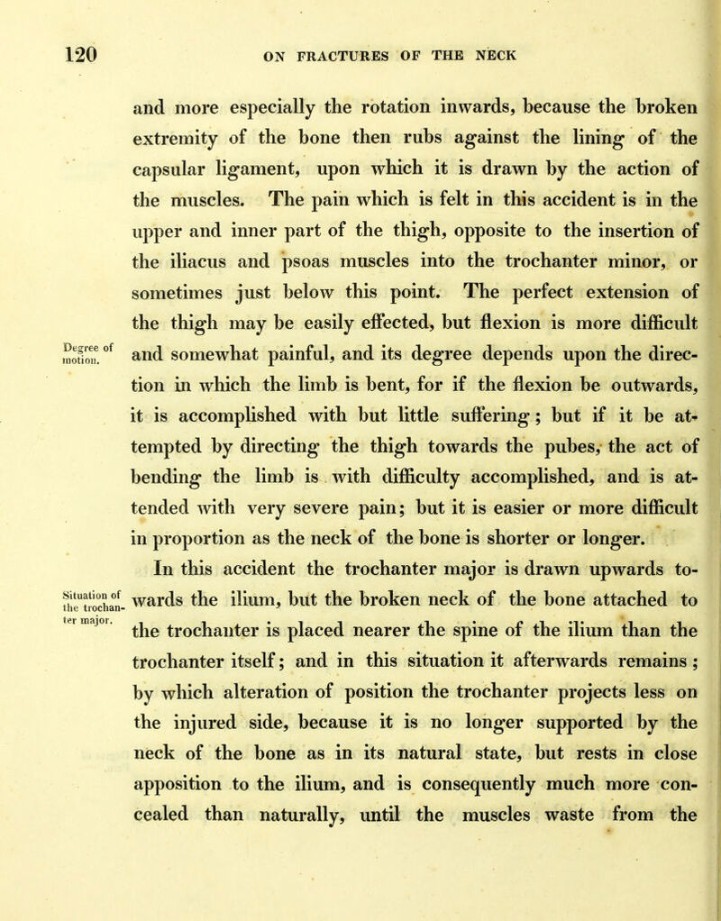 and more especially the rotation inwards, because the broken extremity of the bone then rubs against the lining of the capsular ligament, upon which it is drawn by the action of the muscles. The pain which is felt in this accident is in the upper and inner part of the thigh, opposite to the insertion of the iliacus and psoas muscles into the trochanter minor, or sometimes just below this point. The perfect extension of the thigh may be easily effected, but flexion is more difficult motion! and somewhat painful, and its degree depends upon the direc- tion in which the limb is bent, for if the flexion be outwards, it is accomplished with but little suffering; but if it be at- tempted by directing the thigh towards the pubes, the act of bending the limb is with difficulty accomplished, and is at- tended with very severe pain; but it is easier or more difficult in proportion as the neck of the bone is shorter or longer. In this accident the trochanter major is drawn upwards to- fiiftlochat- wards the ilium, but the broken neck of the bone attached to termajoi. trochautcr is placed nearer the spine of the ilium than the trochanter itself; and in this situation it afterwards remains ; by which alteration of position the trochanter projects less on the injured side, because it is no longer supported by the neck of the bone as in its natural state, but rests in close apposition to the ilium, and is consequently much more con- cealed than naturally, until the muscles waste from the