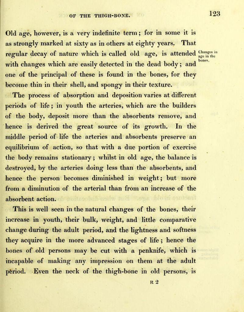Old SLge, however, is a very indefinite term; for in some it is as strongly marked at sixty as in others at eighty years. That regular decay of nature which is called old age, is attended Xe with changes which are easily detected in the dead hody; and one of the principal of these is found in the bones, for they become thin in their shell, and spongy in their texture. The process of absorption and deposition varies at different periods of life; in youth the arteries, which are the builders of the body, deposit more than the absorbents remove, and hence is derived the great source of its growth. In the middle period of life the arteries and absorbents preserve an equilibrium of action, so that with a due portion of exercise the body remains stationary; whilst in old age, the balance is destroyed, by the arteries doing less than the absorbents, and hence the person becomes diminished in weight; but more from a diminution of the arterial than from an increase of the absorbent action. This is well seen in the natural changes of the bones, their increase in youth, their bulk, weight, and little comparative change during the adult period, and the lightness and softness they acquire in the more advanced stages of life; hence the bones of old persons may be cut with a penknife, which is incapable of making any impression on them at the adult ptood. Even the neck of the thigh-bone in old persons, is R 2