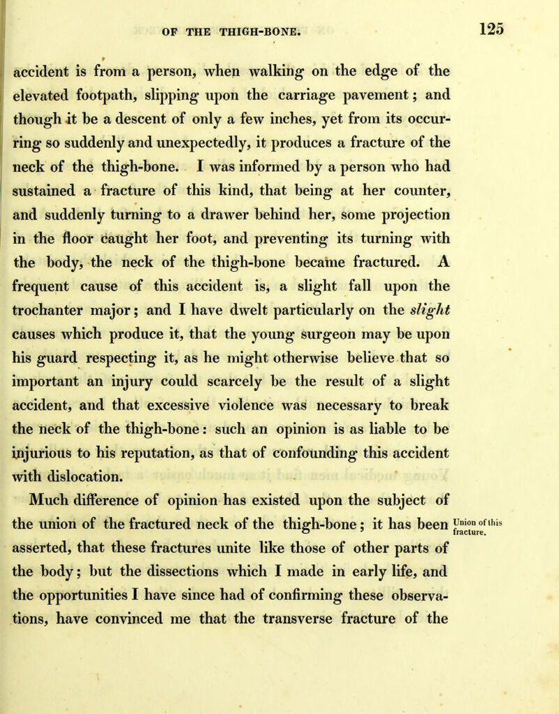 accident is from a person, when walking on the edge of the elevated footpath, slipping upon the carriage pavement; and though it be a descent of only a few inches, yet from its occur- ring so suddenly and unexpectedly, it produces a fracture of the neck of the thigh-bone. I was informed by a person who had sustained a fracture of this kind, that being at her counter, and suddenly turning to a drawer behind her, some projection in the floor daught her foot, and preventing its turning with the body, the neck of the thigh-bone became fractured. A frequent cause of this accident is, a slight fall upon the trochanter major; and I have dwelt particularly on the slight causes which produce it, that the young surgeon may be upon his guard respecting it, as he might otherwise believe that so important an injury could scarcely be the result of a slight accident, and that excessive violence was necessary to break the neck of the thigh-bone: such an opinion is as liable to be injurious to his reputation, as that of confounding this accident with dislocation. Much difference of opinion has existed upon the subject of the union of the fractured neck of the thiffh-bone; it has been F^*' C5 ' fracture. asserted, that these fractures unite like those of other parts of the body; but the dissections which I made in early life, and the opportunities I have since had of confirming these observa- tions, have convinced me that the transverse fracture of the