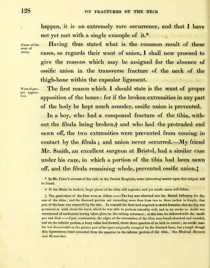 happen, it is an extremely rare occurrence, and that I have not yet met with a single example of it.* Cause of the Having thus stated what is the common result of these want of mnon. tlOH cases, as regards their want of union, I shall now proceed to give the reasons which may he assigned for the ahsence of ossific union in the transverse fracture of the neck of the thigh-bone within the capsular ligament. Want of pro- Thc first rcasou Avhich I should state is the want of proper per apposi- apposition of the bones: for if the broken extremities in any part of the body be kept much asunder, ossific union is prevented. In a boy, who had a compound fracture of the tibia, with- out the fibula being broken,^ and who had the protruded end sawn ofi*, the two extremities were prevented from coming in contact by the fibula ; and union never occurred^—My friend Mr. Smith, an excellent surgeon at Bristol, had a similar case under his care, in which a portion of the tibia had been sawn off*, and the fibula remaining whole, prevented ossific union.| * In Mr. Cross's account of his visit to the French Hospitals, some interesting matter upon this subject will be found. f If the fibula be broken, large pieces of the tibia will separate, and yet ossific uuion will follow. X The particulars of the Case were as follow : The boy was admitted into the Bristol Infirmary for dis- ease of the tibia; and the diseased portion not exceeding more than from two to three inches in length, that part of the bone was removed by the saw. In a month the limb had acquired so much firmness, that the boy was permitted to walk about the ward, which he was able to perform tolerably well, and in six weeks no doubt was entertained of ossification having taken place in the uniting substance ; at this time he sickened with the small- pox and died. Upon examination, the edges of the extremities of the tibia were found absorbed and rounded, and on the inferior portion, a bony callus had formed, about three quarters of an inch in extent; no ossific mat- ter was discoverable in the greater part of the space originally occupied by the diseased bone, but a tough though thin ligamentous band extended from the superior to the inferior .portion of the tibia. See Medical Records and Researches.