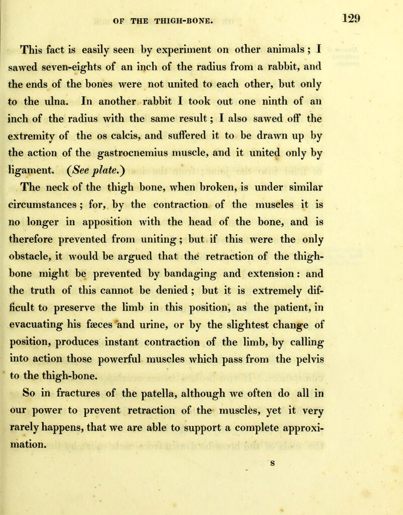 This fact is easily seen by experiment on other animals; I sawed seven-eights of an inch of the radius from a rabbit, and the ends of the bones were not united to each other, but only to the ulna. In another rabbit I took out one ninth of an inch of the radius with the same result; I also sawed off the extremity of the os calcis, and suffered it to be drawn up by the action of the gastrocnemius muscle, and it united only by ligament. (^See plate,^ The neck of the thigh bone, when broken, is under similar circumstances; for, by the contraction of the muscles it is no longer in apposition with the head of the bone, and is therefore prevented from uniting; but if this were the only obstacle, it would be argued that the retraction of the thigh- bone might be prevented by bandaging and extension: and the truth of this cannot be denied; but it is extremely dif- ficult to preserve the limb in this position, as the patient, in evacuating his faeces and urine, or by the slightest change of position, produces instant contraction of the limb, by calling into action those powerful muscles which pass from the pelvis to the thigh-bone. So in fractures of the patella, although we often do all in our power to prevent retraction of the muscles, yet it very rarely happens, that we are able to support a complete approxi- mation.