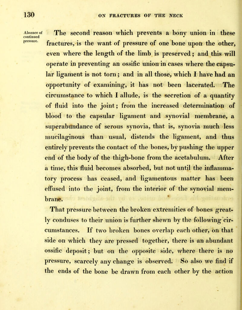 Absence of The sGCond reason which prevents a bony union in these continued •'• pressure, fracturcs, IS thc want of pressure of one bone upon the other, even where the length of the limb is preserved; and this will operate in preventing an ossific union in cases where the capsu- lar ligament is not torn; and in all those, which I have had an opportunity of examining, it has not been lacerated. The circumstance to which I allude, is the secretion of a quantity of fluid into the joint; from the increased determination of blood to the capsular ligament and synovial membrane, a superabundance of serous synovia, that is, synovia much less mucilaginous than usual, distends the ligament, and thus entirely prevents the contact of the bones, by pushing the upper end of the body of the thigh-bone from the acetabulum. After a time, this fluid becomes absorbed, but not until the inflamma- tory process has ceased, and ligamentous matter has been efliised into the joint, from the interior of the synovial mem- brane. That pressure between the broken extremities of bones great- ly conduses to their union is further shewn by the following cir- cumstances. If two broken bones overlap each other, on that side on which they are pressed together, there is an abundant ossific deposit; but on the opposite side, where there is no pressure, scarcely any change is observed. So also we find if the ends of the bone be drawn from each other by the action
