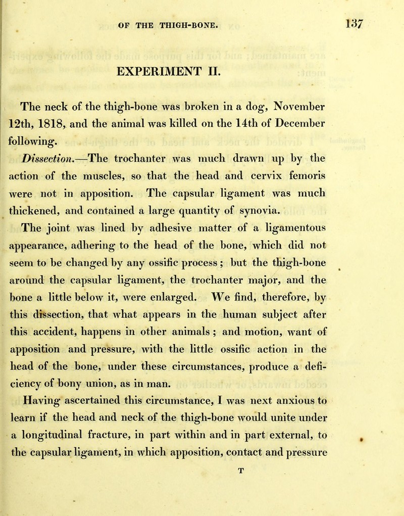 EXPERIMENT II. The neck of the thigh-hone was hroken in a dog, November 12th5 1818, and the animal was killed on the 14th of December following. Dissection,—The trochanter was much drawn up hy the action of the muscles, so that the head and cervix femoris were not in apposition. The capsular ligament was much thickened, and contained a large quantity of synovia. The joint was lined by adhesive matter of a ligamentous appearance, adhering to the head of the bone, which did not seem to be changed by any ossilic process ; but the thigh-bone around the capsular ligament, the trochanter major, and the bone a little below it, were enlarged. We find, therefore, by this dissection, that what appears in the human subject after this accident, happens in other animals ; and motion, want of apposition and pressure, with the little ossific action in the head of the bone, under these circumstances, produce a defi- ciency of bony union, as in man. Having ascertained this circumstance, I was next anxious to learn if the head and neck of the thigh-bone would unite under a longitudinal fracture, in part within and in part external, to the capsular ligament, in which apposition, contact and pressure T