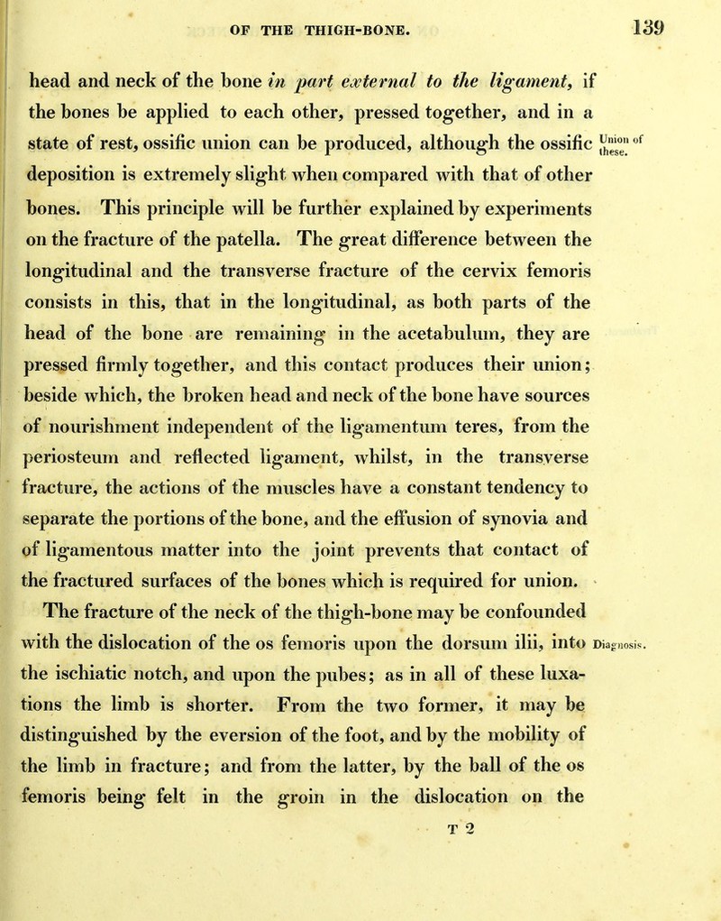 head and neck of the hone in part edcternal to the ligament, if the hones he applied to each other, pressed together, and in a state of rest, ossific union can he produced, although the ossific ^^^^^^ deposition is extremely slight when compared with that of other hones. This principle will he further explained hy experiments on the fracture of the patella. The great difference hetween the longitudinal and the transverse fracture of the cervix femoris consists in this, that in the longitudinal, as hoth parts of the head of the hone are remaining in the acetahulum, they are pressed firmly together, and this contact produces their union; heside which, the hroken head and neck of the hone have sources of nourishment independent of the ligamentum teres, from the periosteum and reflected ligament, whilst, in the transverse fracture, the actions of the muscles have a constant tendency to separate the portions of the bone, and the effusion of synovia and of ligamentous matter into the joint prevents that contact of the fractured surfaces of the bones which is required for union. The fracture of the neck of the thigh-bone may be confounded with the dislocation of the os femoris upon the dorsum ilii, into Diagnosis, the ischiatic notch, and upon the pubes; as in all of these luxa- tions the limb is shorter. From the two former, it may be distinguished hy the eversion of the foot, and by the mobility of the limb in fracture; and from the latter, by the ball of the os femoris being felt in the groin in the dislocation on the • T 2