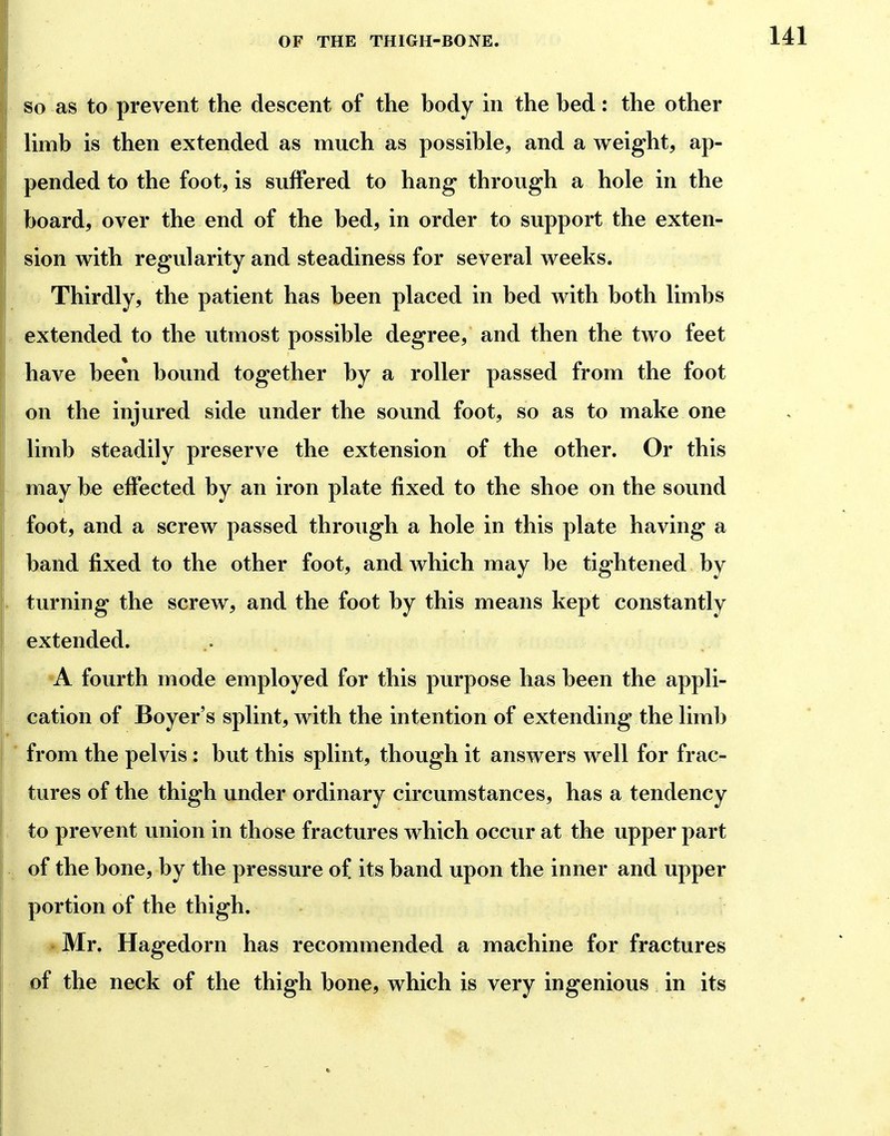 SO as to prevent the descent of the body in the bed: the other Umb is then extended as much as possible, and a weight, ap- j| pended to the foot, is suffered to hang through a hole in the board, over the end of the bed, in order to support the exten- sion with regularity and steadiness for several weeks. Thirdly, the patient has been placed in bed with both limbs extended to the utmost possible degree, and then the two feet have been bound together by a roller passed from the foot on the injured side under the sound foot, so as to make one limb steadily preserve the extension of the other. Or this may be effected by an iron plate fixed to the shoe on the sound foot, and a screw passed through a hole in this plate having a band fixed to the other foot, and which may be tightened by turning the screw, and the foot by this means kept constantly extended. A fourth mode employed for this purpose has been the appli- cation of Boyer's splint, with the intention of extending the limb ■ from the pelvis : but this splint, though it answers well for frac- tures of the thigh under ordinary circumstances, has a tendency to prevent union in those fractures which occur at the upper part of the bone, by the pressure of. its band upon the inner and upper portion of the thigh. Mr. Hagedorn has recommended a machine for fractures of the neck of the thigh bone? which is very ingenious in its