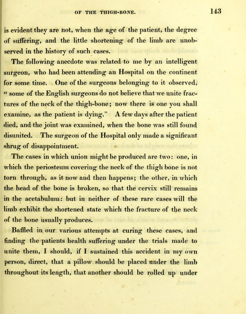 is evident they are not, when the age of the patient, the degree of suffering, and the little shortening of the limb are unob- served in the history of such cases. The following anecdote was related to me by an intelligent surgeon, who had been attending an Hospital on the continent for some time. One of the surgeons belonging to it observed,  some of the English surgeons do not believe that we unite frac- tures of the neck of the thigh-bone; now there is one you shall examine, as the patient is dying. A few days after the patient died, and the joint was examined, when the bone was still found disunited. The surgeon of the Hospital only made a significant shrug of disappointment. The cases in which union might be produced are two: one, in which the periosteum covering the neck of the thigh bone is not torn through, as it now and then happens; the other, in which the head of the bone is broken, so that the cervix still remains in the acetabulum: but in neither of these rare cases will the limb exhibit the shortened state which the fracture of the neck of the bone usually produces. Baffled in our various attempts at curing these cases, and finding the patients health suffering under the trials made to unite them, I should, if I sustained this accident in my own person, direct, that a pillow should be placed under the limb throughout its length, that another should be rolled up under