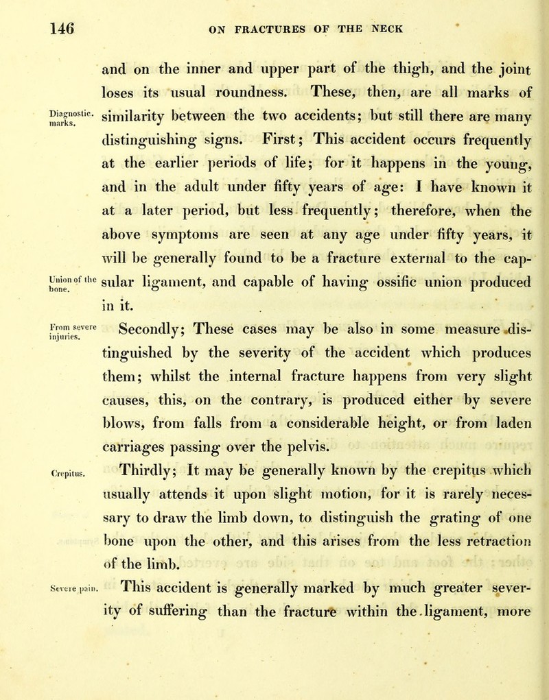 Diagnostic, marks. and on the inner and upper part of the thig'h, and the joint loses its usual roundness. These, then, are all marks of similarity between the two accidents; hut still there are many distinguishing signs. First; This accident occurs frequently at the earlier periods of life; for it happens in the young, and in the adult under fifty years of age: I have known it at a later period, hut less frequently; therefore, when the ahove symptoms are seen at any age under fifty years, it will he generally found to he a fracture external to the cap- sular ligament, and capahle of having ossific union produced in it. From severe Secondlvi Thcsc cascs may he also in some measure .dis- injlines. J ^ '> tinguished by the severity of the accident which produces them; whilst the internal fracture happens from very slight causes, this, on the contrary, is produced either by severe blows, from falls from a considerable height, or from laden carriages passing over the pelvis. Crepitus. Thirdly; It may be generally known by the crepitus which usually attends it upon slight motion, for it is rarely neces- sary to draw the limb down, to distinguish the grating of one bone upon the other, and this arises from the less retraction of the limb. Severe pail.. This accideut is generally marked by much greater sever- ity of suffering than the fracture within the-ligament, more Union of the bone.