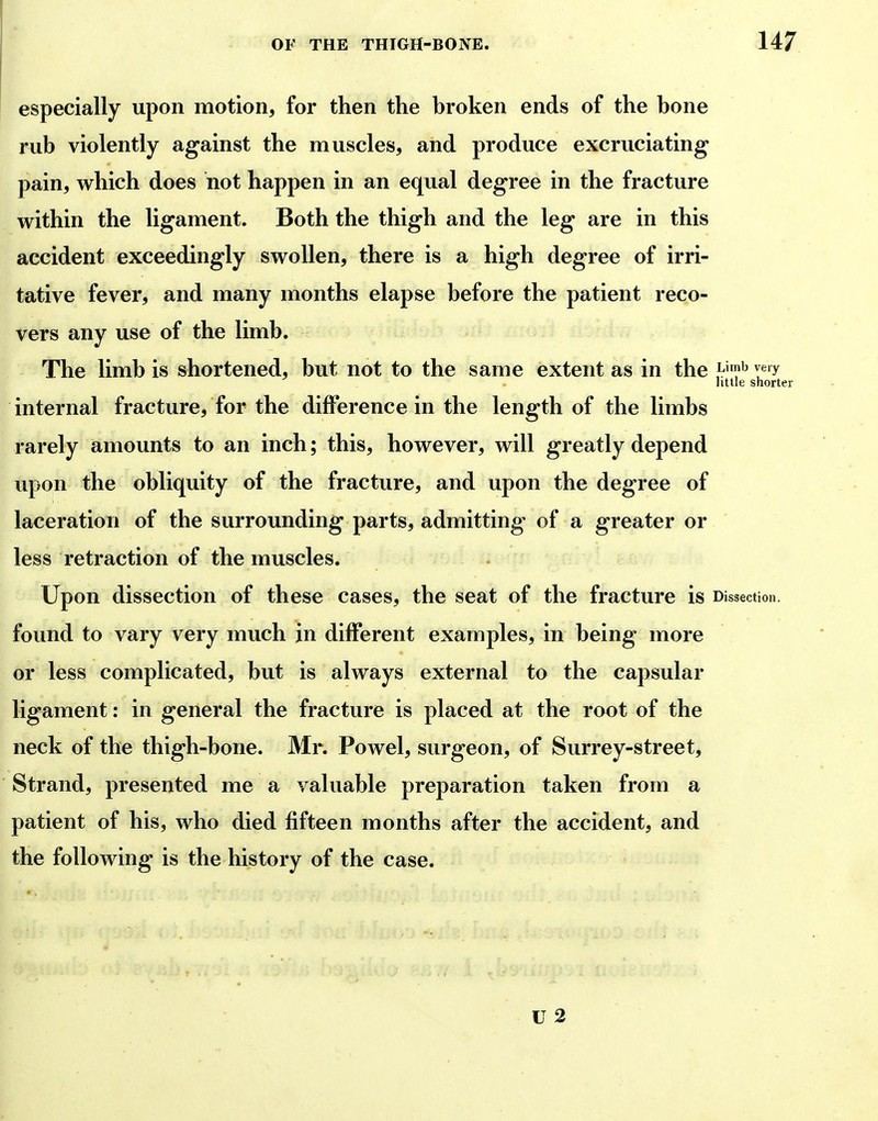 especially upon motion, for then the hroken ends of the bone rub violently against the muscles, and produce excruciating pain, which does not happen in an equal degree in the fracture within the ligament. Both the thigh and the leg are in this accident exceedingly swollen, there is a high degree of irri- tative fever, and many months elapse before the patient reco- vers any use of the limb. The limb is shortened, but not to the same extent as in the ^'^ ^«'y little shorter internal fracture, for the difference in the length of the limbs rarely amounts to an inch; this, however, will greatly depend upon the obliquity of the fracture, and upon the degree of laceration of the surrounding parts, admitting of a greater or less retraction of the muscles. Upon dissection of these cases, the seat of the fracture is Dissection, found to vary very much in different examples, in being more or less complicated, but is always external to the capsular ligament: in general the fracture is placed at the root of the neck of the thigh-bone. Mr. Powel, surgeon, of Surrey-street, Strand, presented me a valuable preparation taken from a patient of his, who died fifteen months after the accident, and the following is the history of the case.