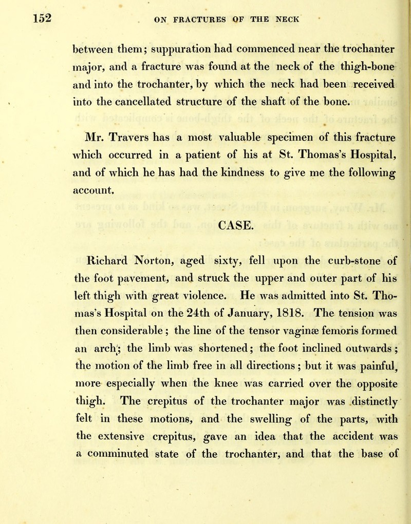 1 between them; suppuration had commenced near the trochanter major, and a fracture was found at the neck of the thigh-bone and into the trochanter, by which the neck had been received into the cancellated structure of the shaft of the bone. Mr. Travers has a most valuable specimen of this fracture which occurred in a patient of his at St. Thomas's Hospital, and of which he has had the kindness to give me the following account. CASE. Richard Norton, aged sixty, fell upon the curb-stone of the foot pavement, and struck the upper and outer part of his left thigh with great violence. He was admitted into St. Tho- mas's Hospital on the 24th of January, 1818. The tension was then considerable; the line of the tensor vaginse femoris formed an arch^; the limb was shortened; the foot inclined outwards ; the motion of the limb free in all directions; but it was painful, more especially when the knee was carried over the opposite thigh. The crepitus of the trochanter major was distinctly felt in these motions, and the swelling of the parts, with the extensive crepitus, gave an idea that the accident was a comminuted state of the trochanter, and that the base of