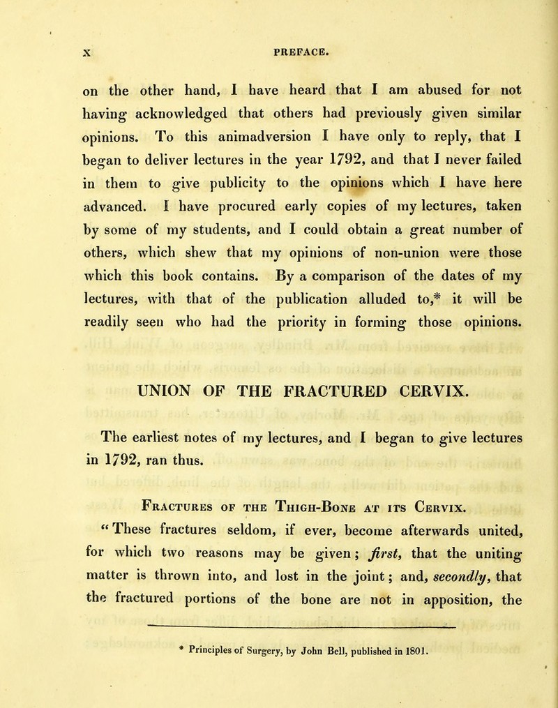 on the other hand, I have heard that I am abused for not having acknowledged that others had previously given similar opinions. To this animadversion I have only to reply, that I began to deliver lectures in the year 1792, and that I never failed in them to give publicity to the opinions which I have here advanced. I have procured early copies of my lectures, taken by some of my students, and I could obtain a great number of others, which shew that my opinions of non-union were those which this book contains. By a comparison of the dates of my lectures, with that of the publication alluded to,* it will be readily seen who had the priority in forming those opinions. UNION OF THE FRACTURED CERVIX. The earliest notes of my lectures, and I began to give lectures in 1792, ran thus. Fractures of the Thigh-Bone at its Cervix. These fractures seldom, if ever, become afterwards united, for which two reasons may be given; Jirst, that the uniting matter is thrown into, and lost in the joint; and, secondly, that the fractured portions of the bone are not in apposition, the * Principles of Surgery, by John Bell, published in 1801.