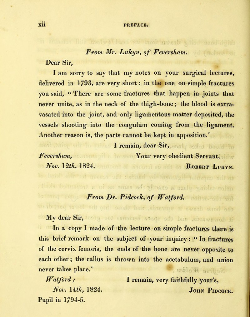 From Mr, LuTcyn, of Fever sham. Dear Sir, I am sorry to say that my notes on your surgical lectures, delivered in 1/93, are very short: in the one on simple fractures you said,  There are some fractures that happen in joints that never unite, as in the neck of the thigh-bone; the blood is extra- vasated into the joint, and only ligamentous matter deposited, the vessels shooting into the coagulum coming from the ligament. Another reason is, the parts cannot be kept in apposition. I remain, dear Sir, Feversham, Your very obedient Servant, Nov, I2th, 1824. Robert Lukyn. From Dr. PidcocJc, of Watford, My dear Sir, In a copy I made of the lecture on simple fractures there is this brief remark on the subject of your inquiry: In fractures of the cervix femoris, the ends of the bone are never opposite to each other; the callus is thrown into the acetabulum, and union never takes place. ^ stiF V Watford ; I remain, very faithfully your's, Nov, Uth, 1824. John Pidcock. Pupil in 1794-5.