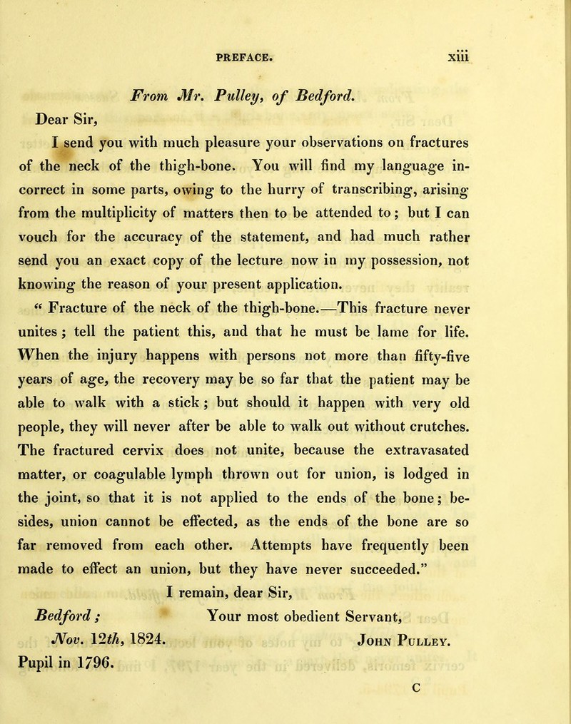 From Mr, Pulley, of Bedford, Dear Sir, I send you with much pleasure your observations on fractures of the neck of the thigh-bone. You will find my language in- correct in some parts, owing to the hurry of transcribing, arising from the multiplicity of matters then to be attended to; but I can vouch for the accuracy of the statement, and had much rather send you an exact copy of the lecture now in my possession, not knowing the reason of your present application.  Fracture of the neck of the thigh-bone.—This fracture never unites ; tell the patient this, and that he must be lame for life. When the injury happens with persons not more than fifty-five years of age, the recovery may be so far that the patient may be able to walk with a stick ; but should it happen with very old people, they will never after be able to walk out without crutches. The fractured cervix does not unite, because the extravasated matter, or coagulable lymph thrown out for union, is lodged in the joint, so that it is not applied to the ends of the bone; be- sides, union cannot be effected, as the ends of the bone are so far removed from each other. Attempts have frequently been made to effect an union, but they have never succeeded. I remain, dear Sir, Bedford ; Your most obedient Servant, JVov, \2th, 1824. John P ULLEY. Pupil in 1796. c