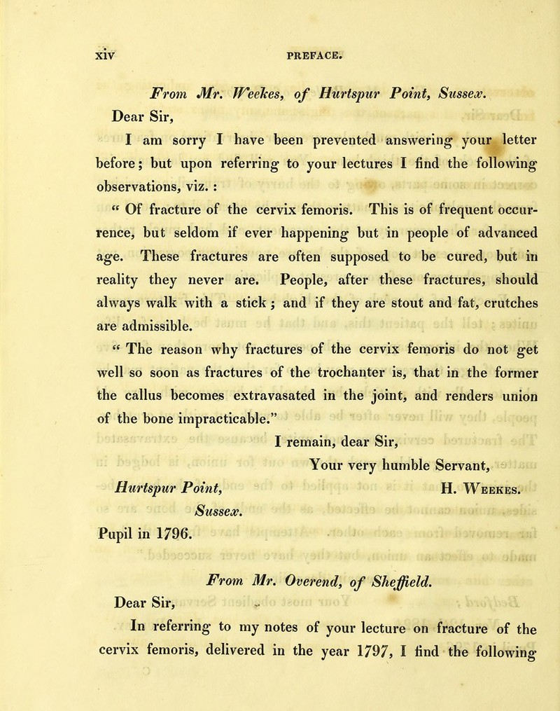 From Mr, TFeeJces, of Hurtspur Point, Sussea^. Dear Sir, I am sorry I have been prevented answering your letter before; but upon referring to your lectures I find the following observations, viz. :  Of fracture of the cervix femoris. This is of frequent occur- rence, but seldom if ever happening but in people of advanced age. These fractures are often supposed to be cured, but in reality they never are. People, after these fractures, should always walk with a stick; and if they are stout and fat, crutches are admissible.  The reason why fractures of the cervix femoris do not get well so soon as fractures of the trochanter is, that in the former the callus becomes extravasated in the joint, and renders union of the bone impracticable. I remain, dear Sir, Your very humble Servant, Hurtspur Point, H. Weekes. Sussex, Pupil in 1796. From Mr, Overend, of Sheffield, Dear Sir, >. In referring to my notes of your lecture on fracture of the cervix femoris, delivered in the year 1797, I find the following