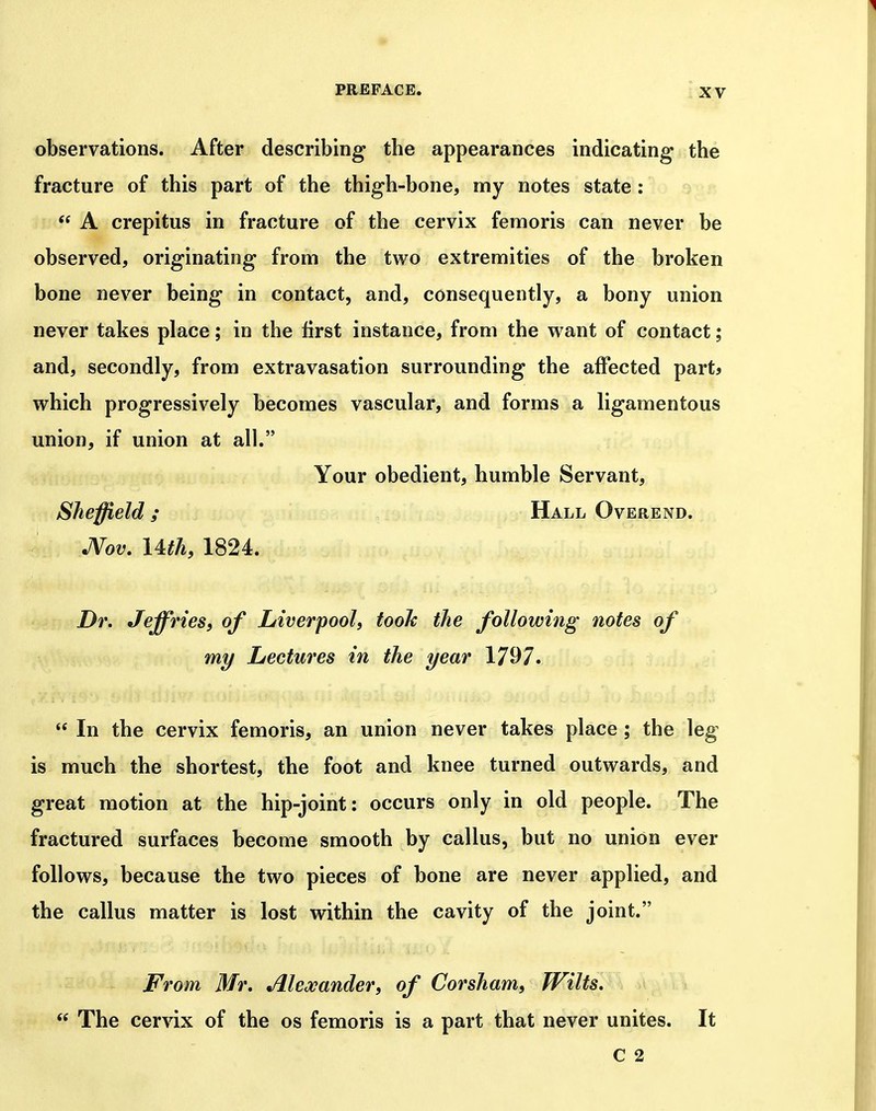 observations. After describing the appearances indicating the fracture of this part of the thigh-bone, my notes state:  A crepitus in fracture of the cervix femoris can never be observed, originating from the two extremities of the broken bone never being in contact, and, consequently, a bony union never takes place; in the first instance, from the want of contact; and, secondly, from extravasation surrounding the affected part^ which progressively becomes vascular, and forms a ligamentous union, if union at all. Your obedient, humble Servant, Sheffield ; Hall Overend. JVov. Ufh, 1824. Dr, Jeffries, of Liverpool, tooJc the following notes of my Lectures in the year 17^7*  In the cervix femoris, an union never takes place ; the leg is much the shortest, the foot and knee turned outwards, and great motion at the hip-joint: occurs only in old people. The fractured surfaces become smooth by callus, but no union ever follows, because the two pieces of bone are never applied, and the callus matter is lost within the cavity of the joint. From Mr, Alexander, of Corsham, Wilts,  The cervix of the os femoris is a part that never unites. It C 2