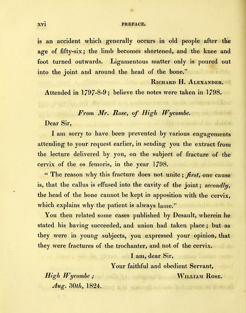 « Xvi PREFACE. is an accident which generally occurs in old people after the age of fifty-six; the limb becomes shortened, and the knee and foot turned outwards. Ligamentous matter only is poured out into the joint and around the head of the bone. Richard H. Alexander. Attended in 1797-8-9; believe the notes were taken in 1798. From Mr, Rose, of High Wycombe, Dear Sir, I am sorry to have been prevented by various engagements attending to your request earlier, in sending you the extract from the lecture delivered by you, on the subject of fracture of the cervix of the os femoris, in the year 1798.  The reason why this fracture does not unite; first, one cause is, that the callus is effused into the cavity of the joint; secondly, the head of the bone cannot be kept in apposition with the cervix, which explains why the patient is always lame. You then related some cases published by Desault, wherein he stated his having succeeded, and union had taken place ; but as they were in young subjects, you expressed your opinion, that they were fractures of the trochanter, and not of the cervix, I am, dear Sir, Your faithful and obedient Servant, High Wycombe ; William Rose. Aug, 30th, 1824.