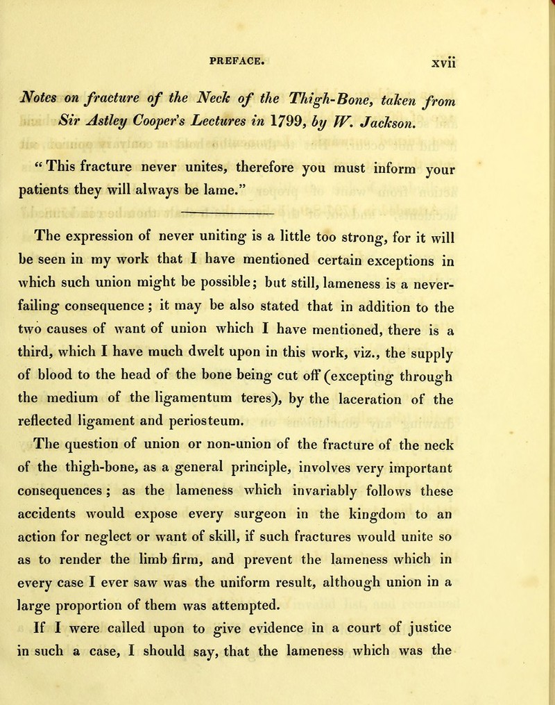 Notes on fracture of the NecTc of the Thigh-Bone, taken from Sir Astley Coopers Lectures in 1799, by W, Jackson,  This fracture never unites, therefore you must inform your patients they will always be lame. The expression of never uniting is a little too strong*, for it will be seen in my work that I have mentioned certain exceptions in which such union might be possible; but still, lameness is a never- failing consequence; it may be also stated that in addition to the two causes of want of union which I have mentioned, there is a third, which I have much dwelt upon in this work, viz., the supply of blood to the head of the bone being cut off (excepting through the medium of the ligamentum teres), by the laceration of the reflected ligament and periosteum. The question of union or non-union of the fracture of the neck of the thigh-bone, as a general principle, involves very important consequences; as the lameness which invariably follows these accidents would expose every surgeon in the kingdom to an action for neglect or want of skill, if such fractures would unite so as to render the limb firm, and prevent the lameness which in every case I ever saw was the uniform result, although union in a large proportion of them was attempted. If I were called upon to give evidence in a court of justice in such a case, I should say, that the lameness which was the