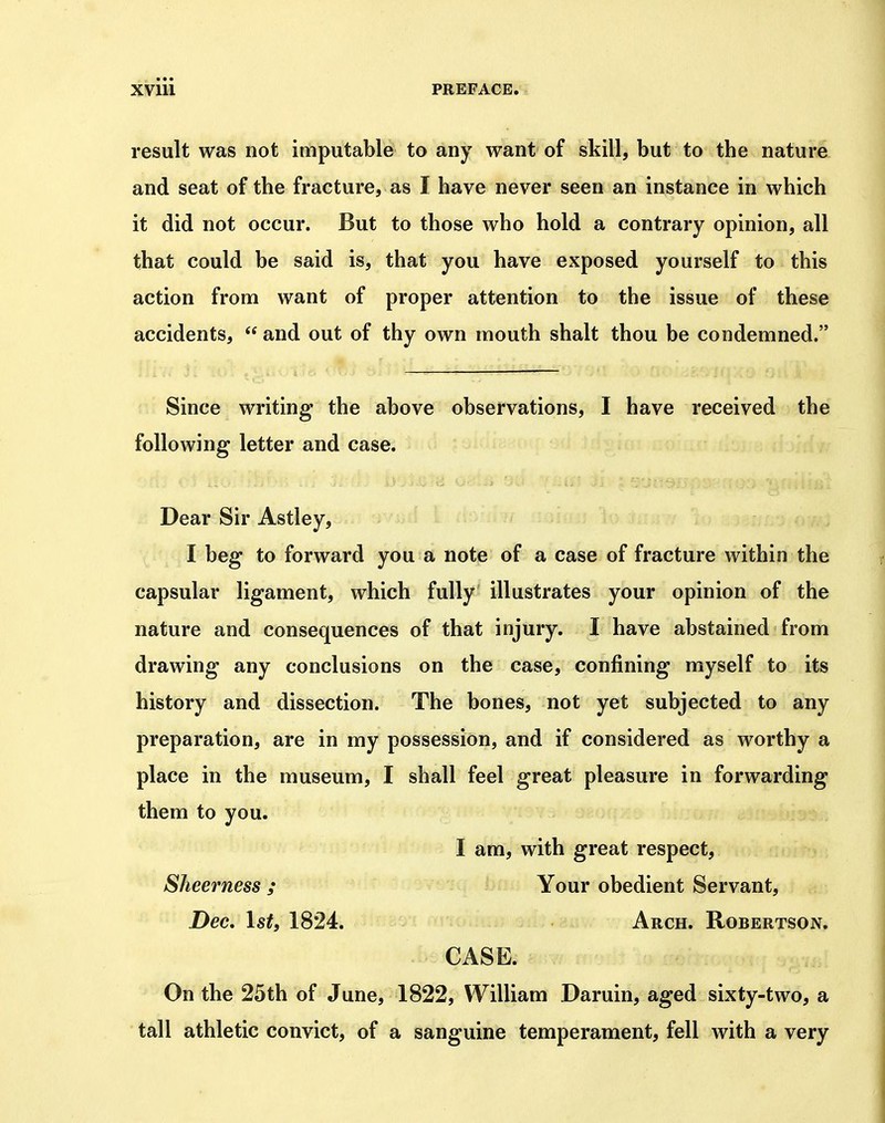 result was not imputable to any want of skill, but to the nature and seat of the fracture, as I have never seen an instance in which it did not occur. But to those who hold a contrary opinion, all that could be said is, that you have exposed yourself to this action from want of proper attention to the issue of these accidents,  and out of thy own mouth shalt thou be condemned. Since writing the above observations, I have received the following letter and case. Dear Sir Astley, I beg to forward you a note of a case of fracture within the capsular ligament, which fully illustrates your opinion of the nature and consequences of that injury. I have abstained from drawing any conclusions on the case, confining myself to its history and dissection. The bones, not yet subjected to any preparation, are in my possession, and if considered as worthy a place in the museum, I shall feel great pleasure in forwarding them to you. I am, with great respect, Sheerness ; Your obedient Servant, Dec, Istf 1824. Arch. Robertson. CASE. On the 25th of June, 1822, William Daruin, aged sixty-two, a tall athletic convict, of a sanguine temperament, fell with a very