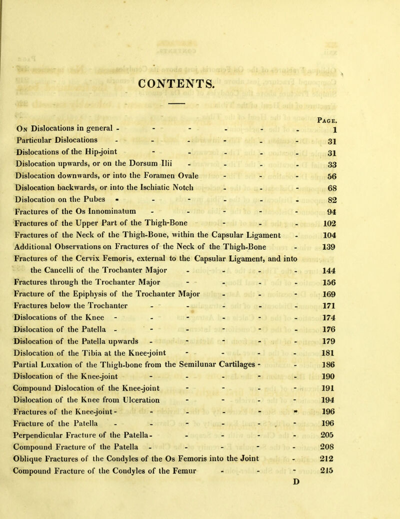 CONTENTS Page. On Dislocations in general - - - - - . 1 Particular Dislocations - - . ' ^ _ . 31 Dislocations of the Hip-joint - - _ . _ 31 Dislocation upwards, or on the Dorsum Ilii - - _ . 33 Dislocation downwards, or into the Foramen Ovale - - - 56 Dislocation backwards, or into the Ischiatic Notch . _ - 68 Dislocation on the Pubes - - - - - - 82 Fractures of the Os Innominatum - - - - 94 Fractures of the Upper Part of the Thigh-Bone - - - 102 Fractures of the Neck of the Thigh-Bone, within the Capsular Ligament - 104 Additional Observations on Fractures of the Neck of the Thigh-Bone - 139 Fractures of the Cervix Femoris, external to the Capsular Ligament, and into the Cancelli of the Trochanter Major - - _ - I44 Fractures through the Trochanter Major - - - _ - 156 Fracture of the Epiphysis of the Trochanter Major - - - 169 Fractures below the Trochanter ----- 171 Dislocations of the Knee 174 Dislocation of the Patella - - - - - - 176 Dislocation of the Patella upwards - - - - - 179 Dislocation of the Tibia at the Knee-joint - - - - 181 Partial Luxation of the Thigh-bone from the Semilunar Cartilages - - 186 Dislocation of the Knee-joint ----- 190 Compound Dislocation of the Knee-joint - - - - 191 Dislocation of the Knee from Ulceration - - - - 194 Fractures of the Knee-joint - - - _ - » 196 Fracture of the Patella - - - - - ,  196 Perpendicular Fracture of the Patella- - - - - 205 Compound Fracture of the Patella ----- 208 Oblique Fractures of the Condyles of the Os Femoris into the Joint - 212 Compound Fracture of the Condyles of the Femur _ - - 215 D