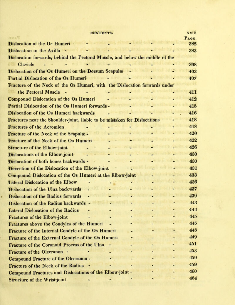 Page. Dislocation of the Os Humeri - - - - - 382 Dislocation in the Axilla 383 Dislocation forwards, behind the Pectoral Muscle, and below the middle of the Clavicle - - - - - - 398 Dislocation of the Os Humeri on the Dorsum Scapulae - - 403 Partial Dislocation of the Os Humeri - - . . 407 Fracture of the Neck of the Os Humeri, with the Dislocation forwards under the Pectoral Muscle - - - - - - 411 Compound Dislocation of the Os Humeri - - - - 412 Partial Dislocation of the Os Humeri forwards - - - - 415 Dislocation of the Os Humeri backwards - - - - , 416 Fractures near the Shoulder-joint, liable to be mistaken for Dislocations - 4l8 Fractures of the Acromion - - - . - 418 Fracture of the Neck of the Scapulae ----- 420 Fracture of the Neck of the Os Humeri - - , - 422 Structure of the Elbow-joint - - - 426 Dislocations of the Elbow-joint - - - - 430 Dislocation of both bones backwards - - - - - 430 Dissection of the Dislocation of the ElboW-joint - - - 431 Compound Dislocation of the Os Humeri at the Elbow-joint - - 433 Lateral Dislocation of the Elbow - - , ... 436 Dislocation of the Ulna backwards - - - - - 437 1 Dislocation of the Radius forwards - - - - - 439 Dislocation of the Radius backwards ----- 443 Lateral Dislocation of the Radius - - - ' 444 Fractures of the Elbow-joint _ . - - - 445 Fractures above the Condyles of the Humeri - - - - 445 Fracture of the Internal Condyle of the Os Humeri - - - 448 Fracture of the External Condyle of the Os Humeri - . . 449 Fracture of the Coronoid Process of the Ulna - - - - 451 Fracture of the Olecranon 453 Compound Fracture of the Olecranon - - - - 459 Fracture of the Neck of the Radius ----- 459 Compound Fractures and Dislocations of the Elbow-joint - - - 460 Structure of the Wrist-joint - - ■ '