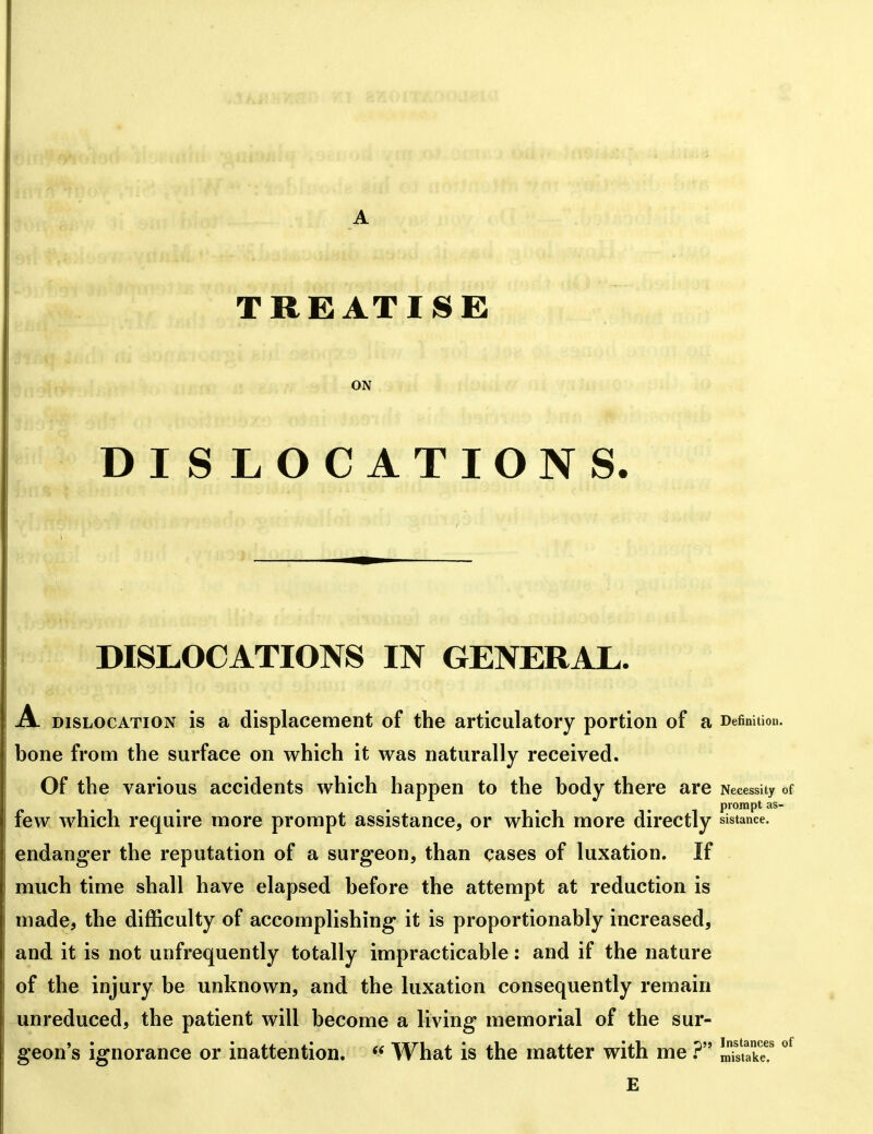 TREATISE ON DISLOCATIONS. DISLOCATIONS IN GENERAL. A. DISLOCATION is a displacement of the articulatory portion of a Definition, bone from the surface on which it was naturally received. Of the various accidents which happen to the body there are Necessity of , . . . prompt as- few which require more prompt assistance, or which more directly sistance. endanger the reputation of a surgeon, than cases of luxation. If much time shall have elapsed before the attempt at reduction is made, the difficulty of accomplishing it is proportionably increased, and it is not unfrequently totally impracticable: and if the nature of the injury be unknown, and the luxation consequently remain unreduced, the patient will become a living memorial of the sur- geon's ignorance or inattention.  What is the matter with me mSS!
