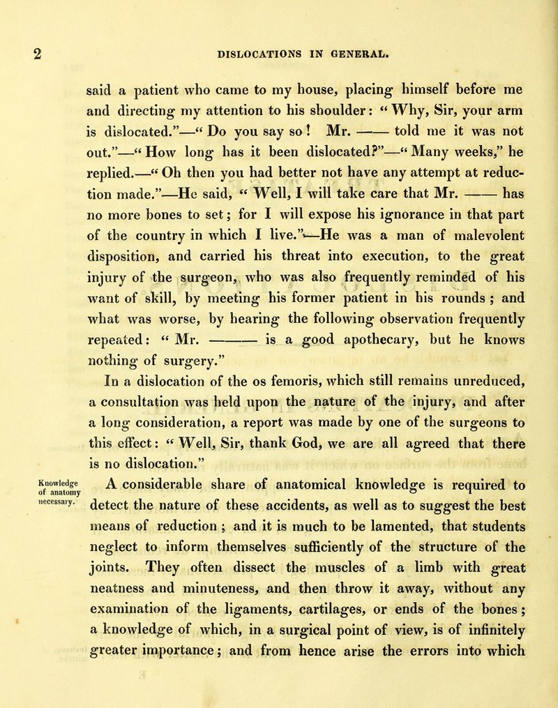 said a patient who came to my house, placing himself before me and directing my attention to his shoulder:  Why, Sir, your arm is dislocated.— Do you say so ! Mr. told me it was not out.— How long has it been dislocated.^— Many weeks, he replied.— Oh then you had better not have any attempt at reduc- tion made.—He said,  Well, I will take care that Mr. has no more bones to set; for I will expose his ignorance in that part of the country in which I live.'—He was a man of malevolent disposition, and carried his threat into execution, to the great injury of the surgeon, who was also frequently reminded of his want of skill, by meeting his former patient in his rounds ; and what was worse, by hearing the following observation frequently repeated: Mr. is a good apothecary, but he knows nothing of surgery. In a dislocation of the os femoris, which still remains unreduced, a consultation was held upon the nature of the injury, and after a long consideration, a report was made by one of the surgeons to this effect:  Well, Sir, thank God, we are all agreed that there is no dislocation. Knowledge A Considerable share of anatomical knowledofe is required to or anatomy 1 necessary, jgtect the uaturc of these accidents, as well as to suggest the best means of reduction ; and it is much to be lamented, that students neglect to inform themselves sufficiently of the structure of the joints. They often dissect the muscles of a limb with great neatness and minuteness, and then throw it away, without any examination of the ligaments, cartilages, or ends of the bones; a knowledge of which, in a surgical point of view, is of infinitely greater importance; and from hence arise the errors into which