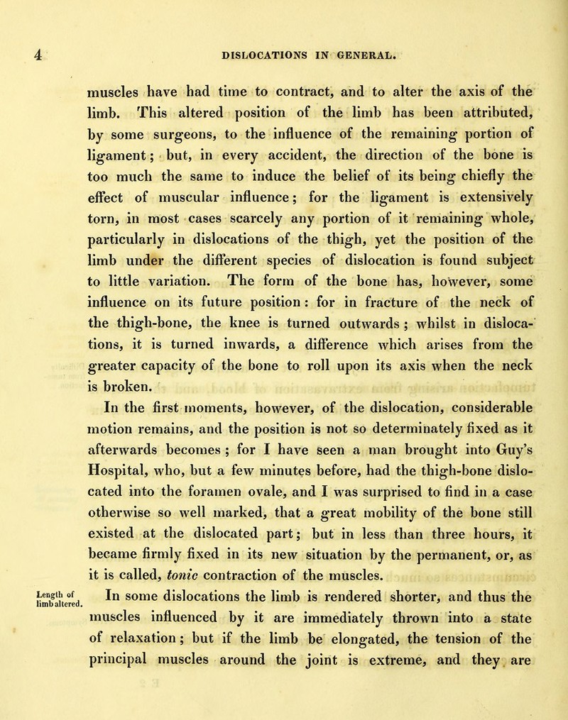 muscles have had time to contract, and to alter the axis of the limb. This altered position of the limb has been attributed, by some surgeons, to the influence of the remaining portion of ligament; but, in every accident, the direction of the bone is too much the same to induce the belief of its being chiefly the effect of muscular influence; for the ligament is extensively torn, in most cases scarcely any portion of it remaining whole, particularly in dislocations of the thigh, yet the position of the limb under the different species of dislocation is found subject to little variation. The form of the bone has, however, some influence on its future position : for in fracture of the neck of the thigh-bone, the knee is turned outwards ; whilst in disloca- tions, it is turned inwards, a difference which arises from the greater capacity of the bone to roll upon its axis when the neck is broken. In the first moments, however, of the dislocation, considerable motion remains, and the position is not so determinately fixed as it afterwards becomes ; for I have seen a man brought into Guy's Hospital, who, but a few minutes before, had the thigh-bone dislo- cated into the foramen ovale, and I was surprised to find in a case otherwise so well marked, that a great mobility of the bone still existed at the dislocated part; but in less than three hours, it became firmly fixed in its new situation by the permanent, or, as it is called, tonic contraction of the muscles. Length of In some dislocations the limb is rendered shorter, and thus the htnb altered. muscles influenced by it are immediately thrown into a state of relaxation; but if the limb be elongated, the tension of the principal muscles around the joint is extreme, and they, are