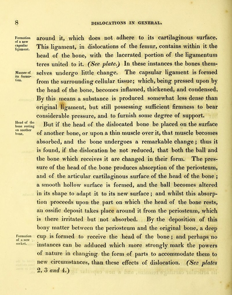 Formation ai'ound it, which does not adhere to its cartilaginous surface. of a new h^ameut '^^^^ ligament, in dislocations of the femur, contains within it the head of the bone, with the lacerated portion of the ligamentum teres united to it. (See plate.) In these instances the bones them- Mannerof sclvcs undcrgo little changc. The capsular ligament is formed tion. fYom the surrounding cellular tissue; which, being pressed upon by the head of the bone, becomes inflamed, thickened, and condensed. By this means a substance is produced somewhat less dense than original ligament, but still possessing sufficient firmness to bear considerable pressure, and to furnish some degree of support, w rltinj But if the head of the dislocated bone be placed on the surface on^another ^uothcr bouc, or upou a thiu muscle over it, that muscle becomes absorbed, and the bone undergoes a remarkable change; thus it is found, if the dislocation be not reduced, that both the ball and the bone which receives it are changed in their form. The pres- sure of the head of the bone produces absorption of the periosteum, and of the articular cartilaginous surface of the head of the bone ; a smooth hollow surface is formed, and the ball becomes altered in its shape to adapt it to its new surface; and whilst this absorp- tion proceeds upon the part on which the head of the bone rests, an ossific deposit takes place around it from the periosteum, which is there irritated but not absorbed. By the deposition of this bony matter between the periosteum and the original bone, a deep Formation CUD is formcd to rcccivc the head of the bone; and perhaps no of a new * ■' i l instances can be adduced which more strongly mark the powers of nature in changing the form of parts to accommodate them to new circumstances, than these efi'ects of dislocation. (See plates 2, 3 and 4.) of a new socket