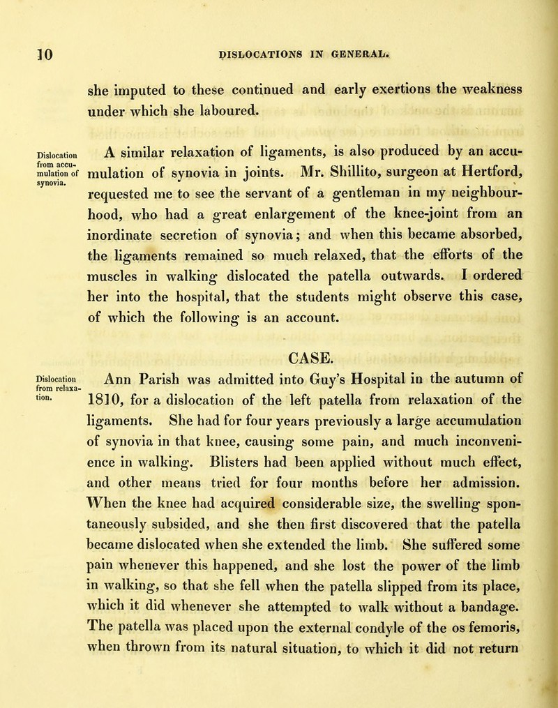 she imputed to these continued and early exertions the weakness under which she laboured. Dislocation A siwiilar relaxation of ligaments, is also produced by an accu- mulation of mulation of synovia in joints. Mr. Shillito, surgeon at Hertford, synovia. requested me to see the servant of a gentleman in my neighbour- hood, who had a great enlargement of the knee-joint from an inordinate secretion of synovia; and when this became absorbed, the ligaments remained so much relaxed, that the efforts of the muscles in walking dislocated the patella outwards. I ordered her into the hospital, that the students might observe this case, of which the following is an account. CASE. Dislocation Ahu Parish was admitted into Guy's Hospital in the autumn of from relaxa- ^ tion. 1810, for a dislocation of the left patella from relaxation of the ligaments. She had for four years previously a large accumulation of synovia in that knee, causing some pain, and much inconveni- ence in walking. Blisters had been applied without much effect, and other means tried for four months before her admission. When the knee had acquired considerable size, the swelling spon- taneously subsided, and she then first discovered that the patella became dislocated when she extended the limb. She suffered some pain whenever this happened, and she lost the power of the limb in walking, so that she fell when the patella slipped from its place, which it did whenever she attempted to walk without a bandage. The patella was placed upon the external condyle of the os femoris, when thrown from its natural situation, to which it did not return