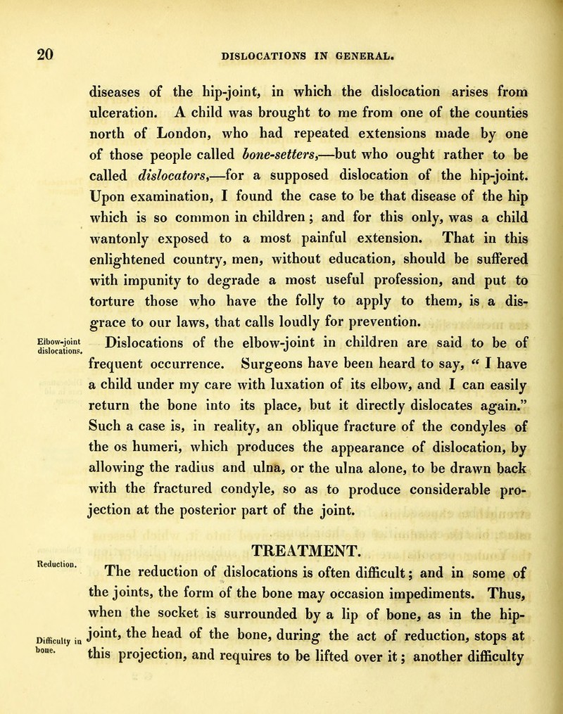 diseases of the hip-joint, in which the dislocation arises from ulceration. A child was brought to me from one of the counties north of London, who had repeated extensions made by one of those people called bone-setters,—but who ought rather to be called dislocatorSi—for a supposed dislocation of the hip-joint. Upon examination, I found the case to be that disease of the hip which is so common in children; and for this only, was a child wantonly exposed to a most painful extension. That in this enlightened country, men, without education, should be suffered with impunity to degrade a most useful profession, and put to torture those who have the folly to apply to them, is a dis- grace to our laws, that calls loudly for prevention. Elbow-joint Dislocations of the elbow-ioint in children are said to be of dislocations. frequent occurrence. Surgeons have been heard to say,  I have a child under my care with luxation of its elbow, and I can easily return the bone into its place, but it directly dislocates again. Such a case is, in reality, an oblique fracture of the condyles of the OS humeri, which produces the appearance of dislocation, by allowing the radius and ulna, or the ulna alone, to be drawn back with the fractured condyle, so as to produce considerable pro- jection at the posterior part of the joint. Reduction. TREATMENT. The reduction of dislocations is often difficult; and in some of the joints, the form of the bone may occasion impediments. Thus, when the socket is surrounded by a lip of bone, as in the hip- Difficuity in J^^*^ ^^^^ honQ, duriug the act of reduction, stops at this projection, and requires to be lifted over it; another difficulty