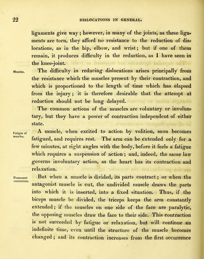 ligaments give way ; however, in many of the joints, as these liga-- ments are torn, they afford no resistance to the reduction of disr^ locations, as in the hip, elbow, and wrist; but if one of them remain, it produces difficulty in the reduction, as I have seen in the knee-joint. Muscles. The difficulty in reducing dislocations arises principally from the resistance which the muscles present by their contraction, and which is proportioned to the length of time which has elapsed from the injury; it is therefore desirable that the attempt at reduction should not be long delayed. The common actions of the muscles are voluntary or involun? tary, but they have a power of contraction independent of either state. Fatigue of musclc, whcu cxcitcd to action by volition, soon becomes fatigued, and requires rest. The arm can be extended only for a few minutes, at right angles with the body, before it feels a fatigue which requires a suspension of action ; and, indeed, the same law governs involuntary action, as the heart has its contraction and relaxation. Permanent But whcH a musclc is dividcd, its parts contract; or when the antagonist muscle is cut, the undivided muscle draws the parts into which it is inserted, into a fixed situation. Thus, if the biceps muscle be divided, the triceps keeps the arm constantly extended; if the muscles on one side of the face are paralytic, the opposing muscles draw the face to their side. This contraction is not succeeded by fatigue or relaxation, but will continue an indefinite time, even until the structure of the muscle becomes changed ; and its contraction increases from the first occurrence muscles. contraction.