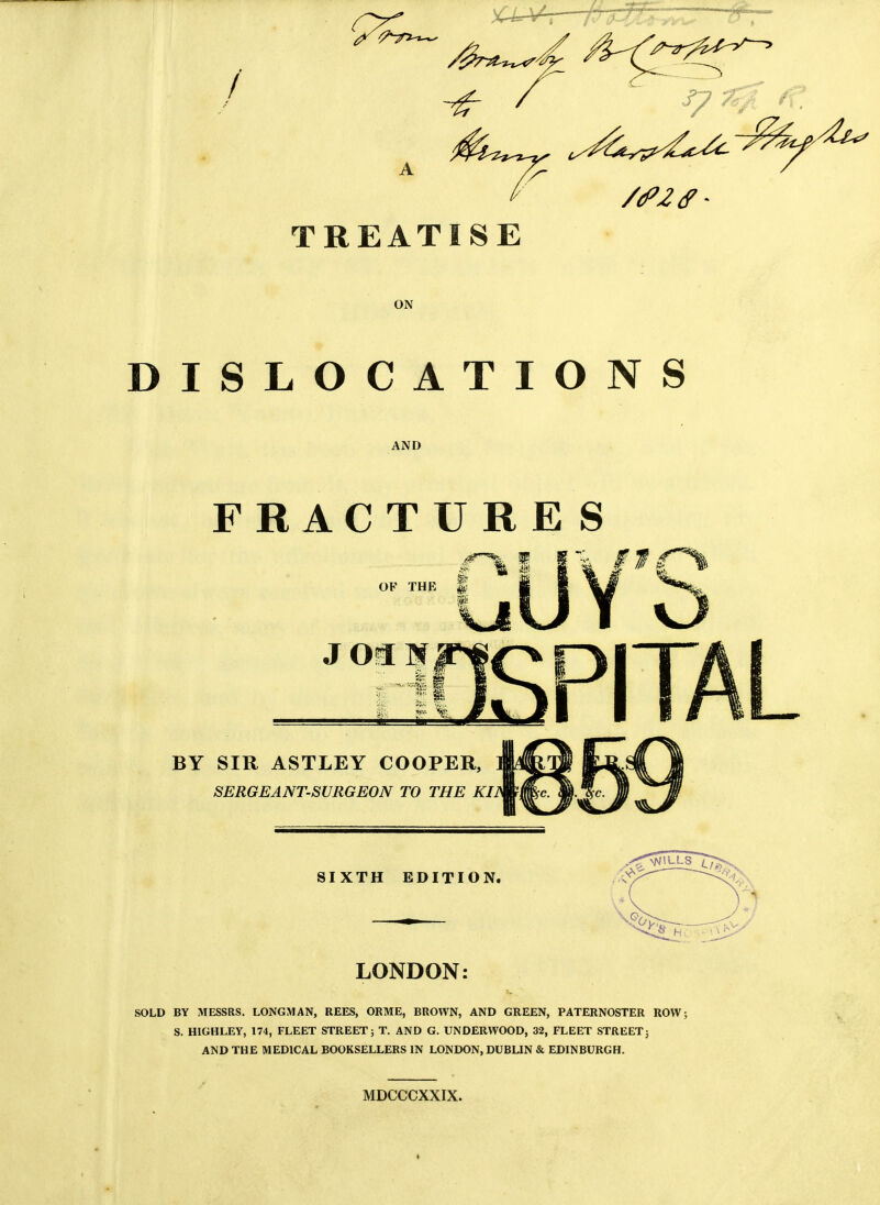 f TREATISE ON DISLOCATIONS AND FRACTURE S OF THE BY SIR ASTLEY COOPER, SERGEANT-SURGEON TO THE KI SIXTH EDITION. LONDON SOLD BY MESSRS. LONGMAN, REES, ORME, BROWN, AND GREEN, PATERNOSTER ROW; S. HIGHLEY, 174, FLEET STREET; T. AND G. UNDERWOOD, 32, FLEET STREET; AND THE MEDICAL BOOKSELLERS IN LONDON, DUBLIN & EDINBURGH. MDCCCXXIX.