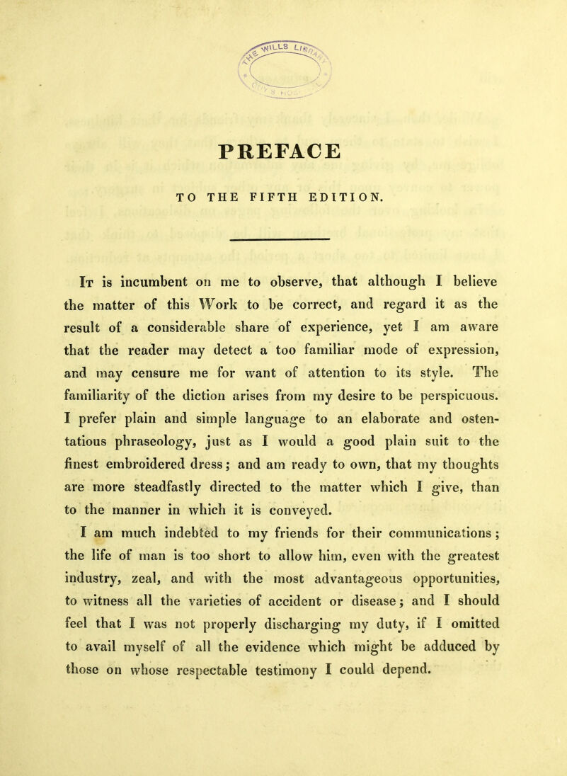 PREFACE TO THE FIFTH EDITION. It is incumbent on me to observe, tbat although I believe the matter of this Work to be correct, and regard it as the result of a considerable share of experience, yet I am aware that the reader may detect a too familiar mode of expression, and may censure me for want of attention to its style. The familiarity of the diction arises from my desire to be perspicuous. I prefer plain and simple language to an elaborate and osten- tatious phraseology, just as I would a good plain suit to the finest embroidered dress; and am ready to own, that my thoughts are more steadfastly directed to the matter which I give, than to the manner in which it is conveyed. I am much indebted to my friends for their communications ; the life of man is too short to allow him, even with the greatest industry, zeal, and with the most advantageous opportunities, to witness all the varieties of accident or disease; and I should feel that I was not properly discharging my duty, if I omitted to avail myself of all the evidence which might be adduced by those on whose respectable testimony 1 could depend.